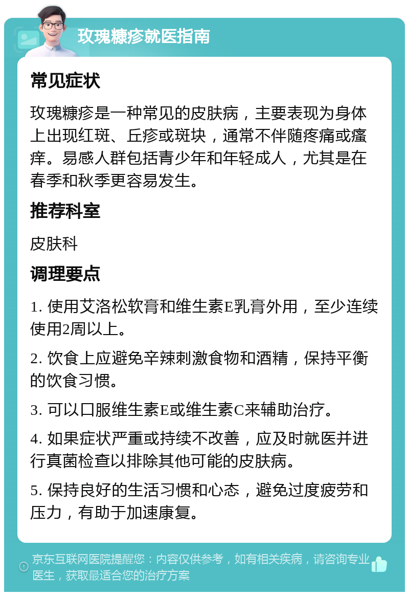 玫瑰糠疹就医指南 常见症状 玫瑰糠疹是一种常见的皮肤病，主要表现为身体上出现红斑、丘疹或斑块，通常不伴随疼痛或瘙痒。易感人群包括青少年和年轻成人，尤其是在春季和秋季更容易发生。 推荐科室 皮肤科 调理要点 1. 使用艾洛松软膏和维生素E乳膏外用，至少连续使用2周以上。 2. 饮食上应避免辛辣刺激食物和酒精，保持平衡的饮食习惯。 3. 可以口服维生素E或维生素C来辅助治疗。 4. 如果症状严重或持续不改善，应及时就医并进行真菌检查以排除其他可能的皮肤病。 5. 保持良好的生活习惯和心态，避免过度疲劳和压力，有助于加速康复。