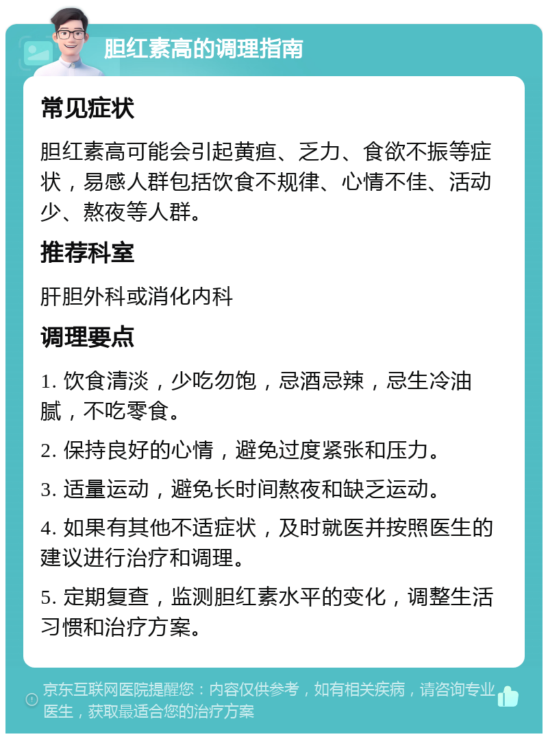 胆红素高的调理指南 常见症状 胆红素高可能会引起黄疸、乏力、食欲不振等症状，易感人群包括饮食不规律、心情不佳、活动少、熬夜等人群。 推荐科室 肝胆外科或消化内科 调理要点 1. 饮食清淡，少吃勿饱，忌酒忌辣，忌生冷油腻，不吃零食。 2. 保持良好的心情，避免过度紧张和压力。 3. 适量运动，避免长时间熬夜和缺乏运动。 4. 如果有其他不适症状，及时就医并按照医生的建议进行治疗和调理。 5. 定期复查，监测胆红素水平的变化，调整生活习惯和治疗方案。