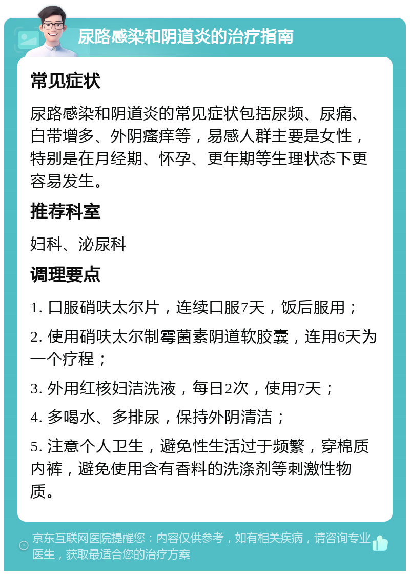 尿路感染和阴道炎的治疗指南 常见症状 尿路感染和阴道炎的常见症状包括尿频、尿痛、白带增多、外阴瘙痒等，易感人群主要是女性，特别是在月经期、怀孕、更年期等生理状态下更容易发生。 推荐科室 妇科、泌尿科 调理要点 1. 口服硝呋太尔片，连续口服7天，饭后服用； 2. 使用硝呋太尔制霉菌素阴道软胶囊，连用6天为一个疗程； 3. 外用红核妇洁洗液，每日2次，使用7天； 4. 多喝水、多排尿，保持外阴清洁； 5. 注意个人卫生，避免性生活过于频繁，穿棉质内裤，避免使用含有香料的洗涤剂等刺激性物质。