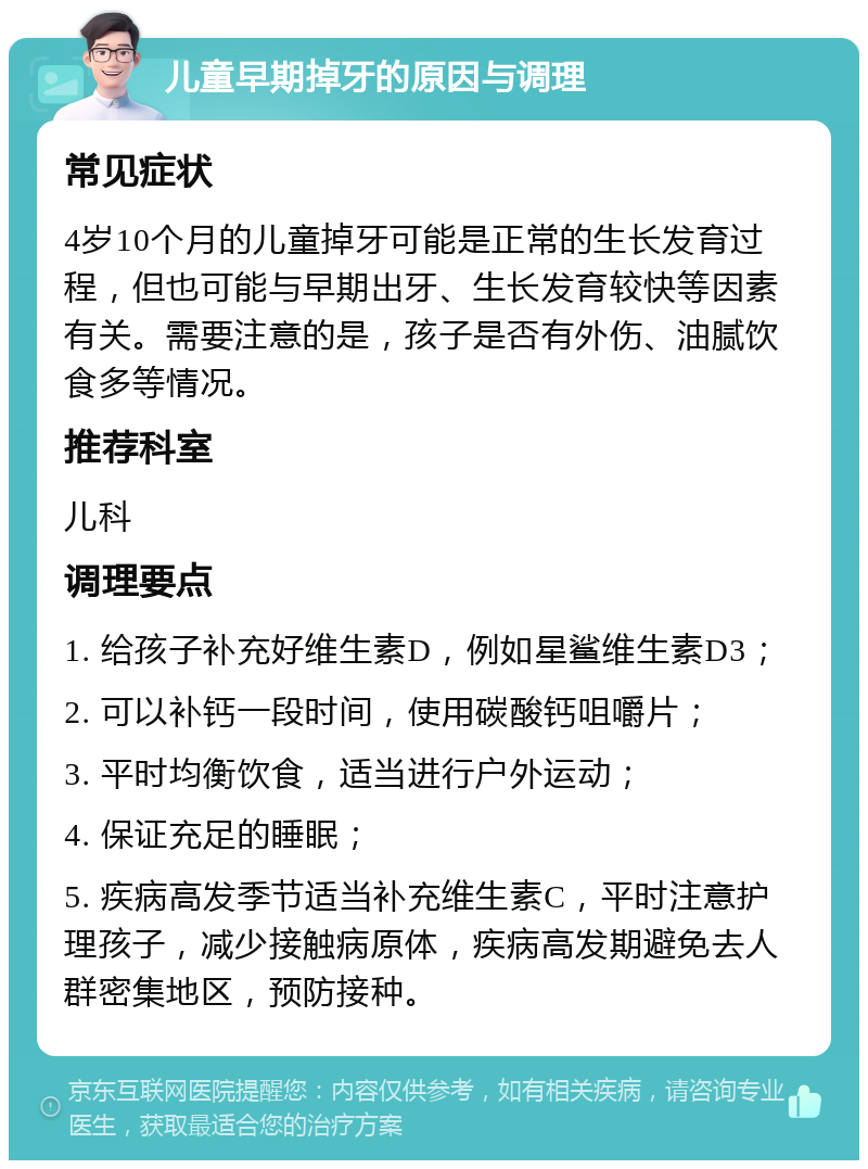 儿童早期掉牙的原因与调理 常见症状 4岁10个月的儿童掉牙可能是正常的生长发育过程，但也可能与早期出牙、生长发育较快等因素有关。需要注意的是，孩子是否有外伤、油腻饮食多等情况。 推荐科室 儿科 调理要点 1. 给孩子补充好维生素D，例如星鲨维生素D3； 2. 可以补钙一段时间，使用碳酸钙咀嚼片； 3. 平时均衡饮食，适当进行户外运动； 4. 保证充足的睡眠； 5. 疾病高发季节适当补充维生素C，平时注意护理孩子，减少接触病原体，疾病高发期避免去人群密集地区，预防接种。