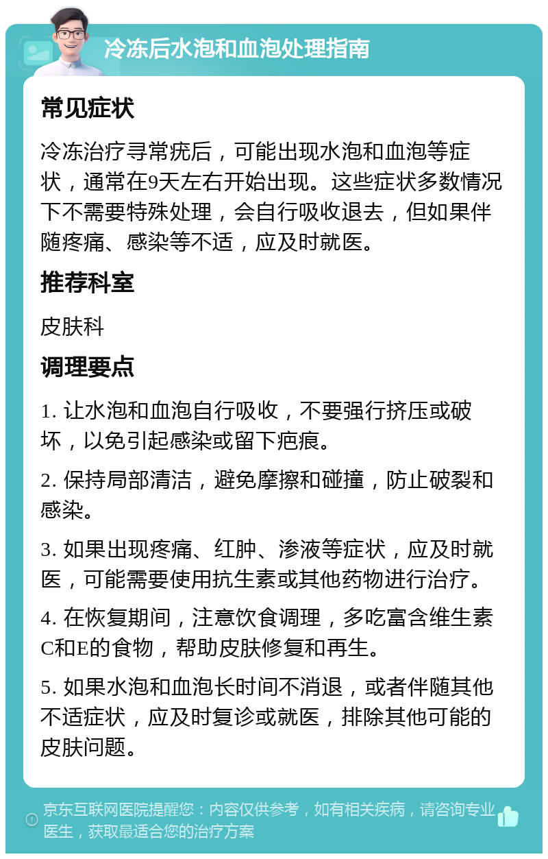 冷冻后水泡和血泡处理指南 常见症状 冷冻治疗寻常疣后，可能出现水泡和血泡等症状，通常在9天左右开始出现。这些症状多数情况下不需要特殊处理，会自行吸收退去，但如果伴随疼痛、感染等不适，应及时就医。 推荐科室 皮肤科 调理要点 1. 让水泡和血泡自行吸收，不要强行挤压或破坏，以免引起感染或留下疤痕。 2. 保持局部清洁，避免摩擦和碰撞，防止破裂和感染。 3. 如果出现疼痛、红肿、渗液等症状，应及时就医，可能需要使用抗生素或其他药物进行治疗。 4. 在恢复期间，注意饮食调理，多吃富含维生素C和E的食物，帮助皮肤修复和再生。 5. 如果水泡和血泡长时间不消退，或者伴随其他不适症状，应及时复诊或就医，排除其他可能的皮肤问题。