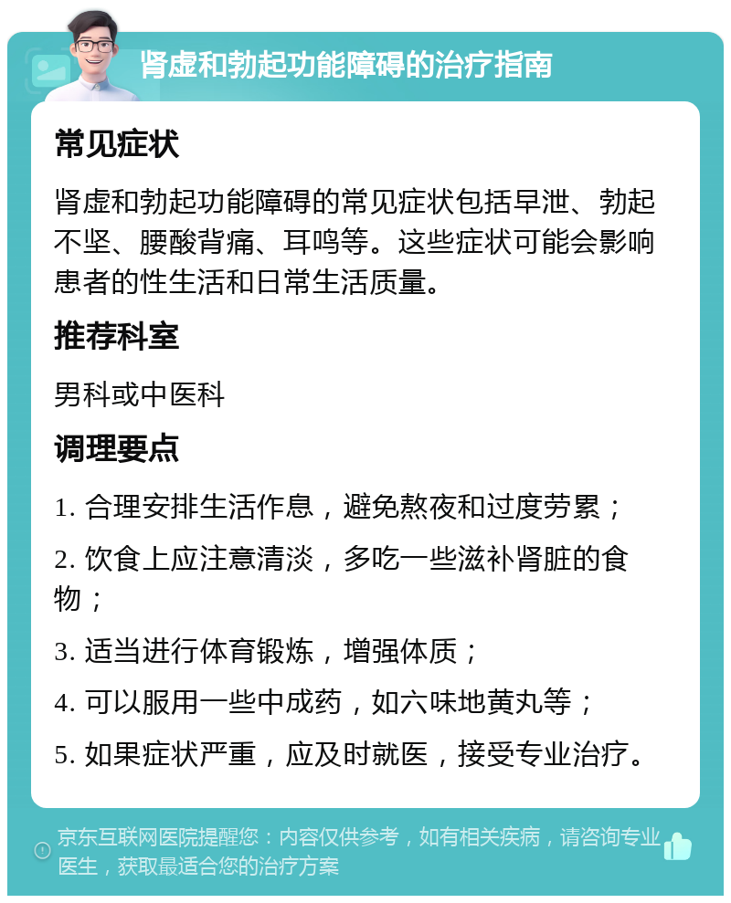 肾虚和勃起功能障碍的治疗指南 常见症状 肾虚和勃起功能障碍的常见症状包括早泄、勃起不坚、腰酸背痛、耳鸣等。这些症状可能会影响患者的性生活和日常生活质量。 推荐科室 男科或中医科 调理要点 1. 合理安排生活作息，避免熬夜和过度劳累； 2. 饮食上应注意清淡，多吃一些滋补肾脏的食物； 3. 适当进行体育锻炼，增强体质； 4. 可以服用一些中成药，如六味地黄丸等； 5. 如果症状严重，应及时就医，接受专业治疗。