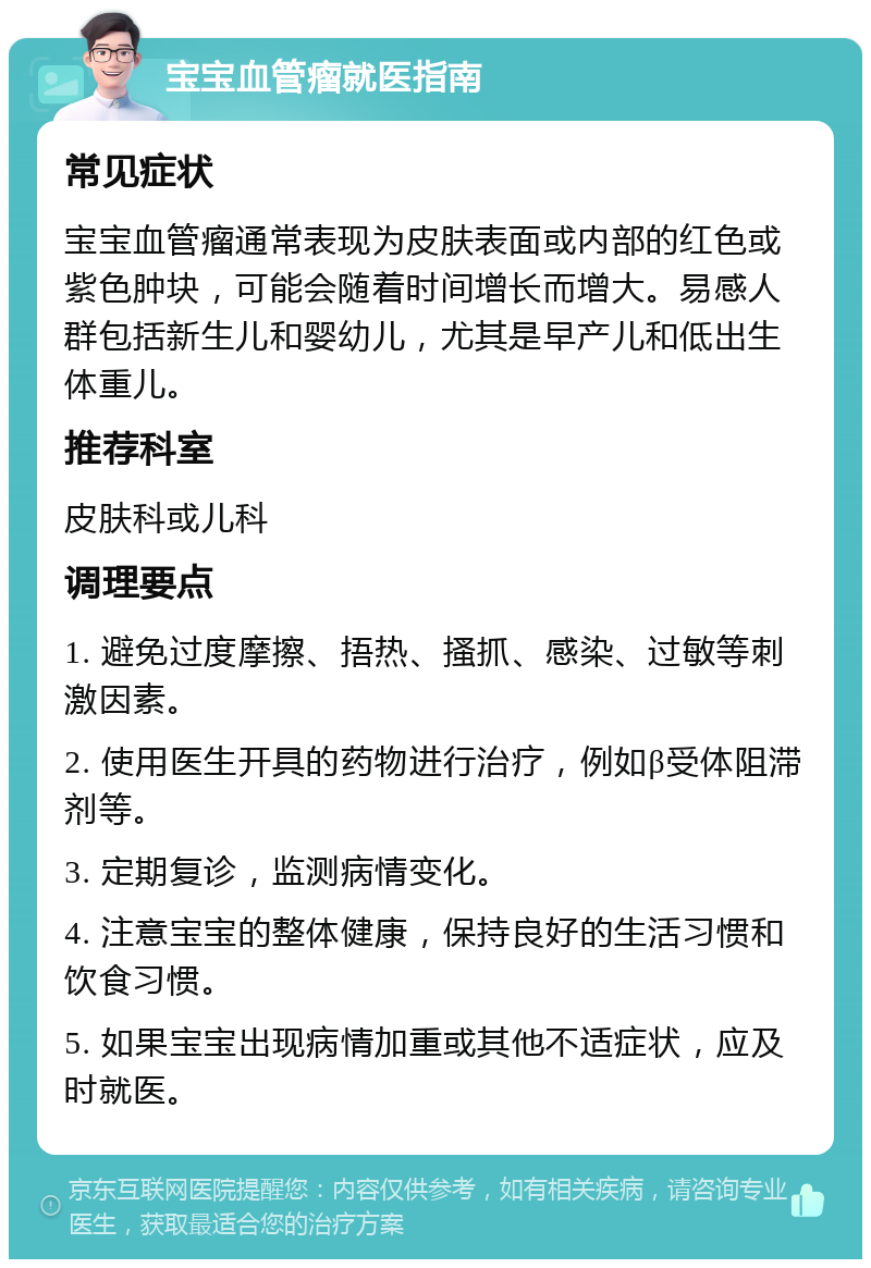 宝宝血管瘤就医指南 常见症状 宝宝血管瘤通常表现为皮肤表面或内部的红色或紫色肿块，可能会随着时间增长而增大。易感人群包括新生儿和婴幼儿，尤其是早产儿和低出生体重儿。 推荐科室 皮肤科或儿科 调理要点 1. 避免过度摩擦、捂热、搔抓、感染、过敏等刺激因素。 2. 使用医生开具的药物进行治疗，例如β受体阻滞剂等。 3. 定期复诊，监测病情变化。 4. 注意宝宝的整体健康，保持良好的生活习惯和饮食习惯。 5. 如果宝宝出现病情加重或其他不适症状，应及时就医。