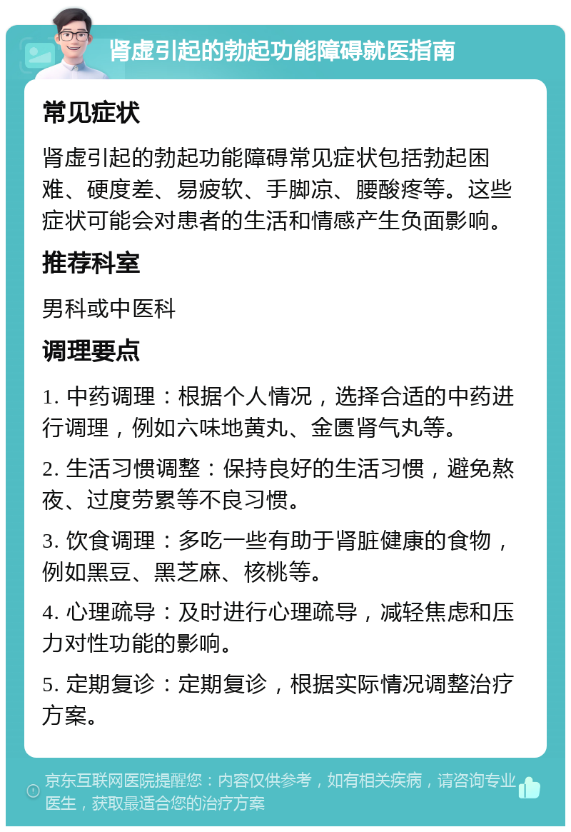 肾虚引起的勃起功能障碍就医指南 常见症状 肾虚引起的勃起功能障碍常见症状包括勃起困难、硬度差、易疲软、手脚凉、腰酸疼等。这些症状可能会对患者的生活和情感产生负面影响。 推荐科室 男科或中医科 调理要点 1. 中药调理：根据个人情况，选择合适的中药进行调理，例如六味地黄丸、金匮肾气丸等。 2. 生活习惯调整：保持良好的生活习惯，避免熬夜、过度劳累等不良习惯。 3. 饮食调理：多吃一些有助于肾脏健康的食物，例如黑豆、黑芝麻、核桃等。 4. 心理疏导：及时进行心理疏导，减轻焦虑和压力对性功能的影响。 5. 定期复诊：定期复诊，根据实际情况调整治疗方案。