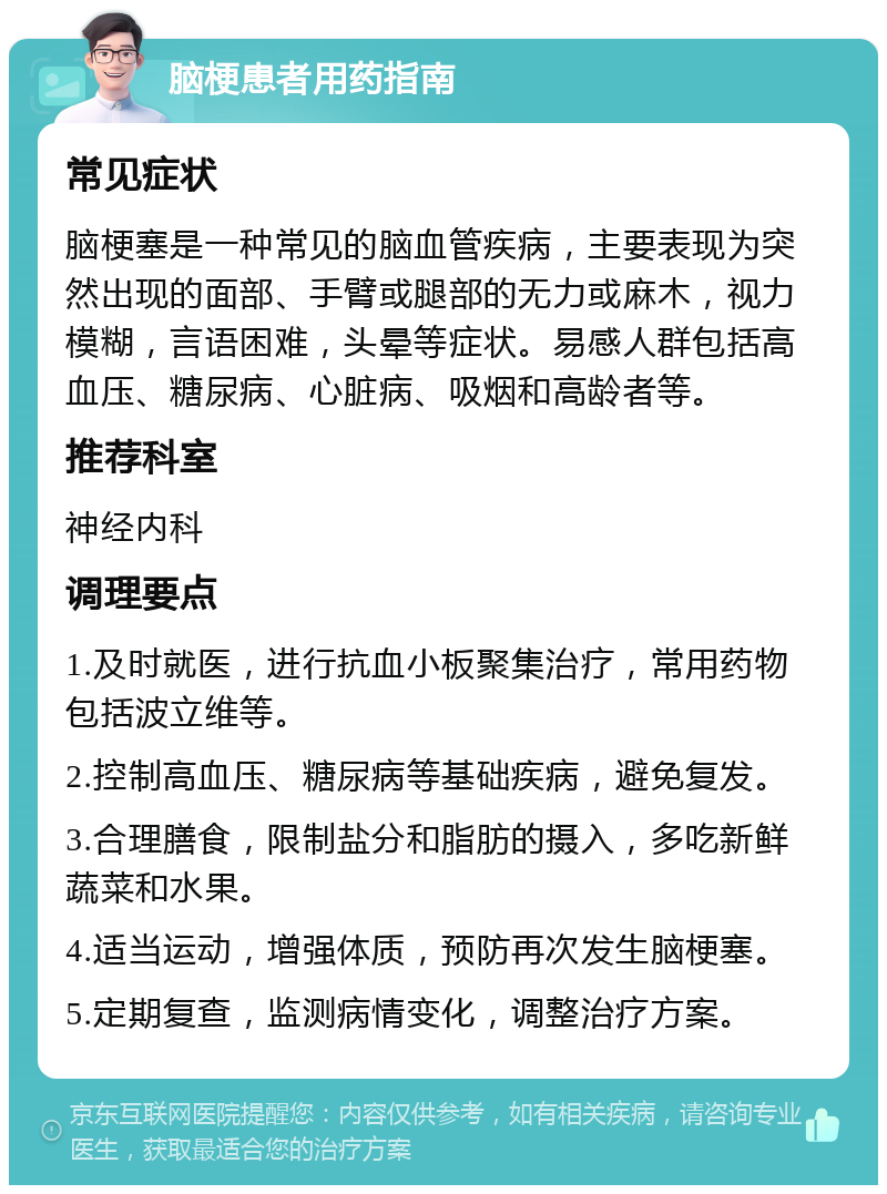 脑梗患者用药指南 常见症状 脑梗塞是一种常见的脑血管疾病，主要表现为突然出现的面部、手臂或腿部的无力或麻木，视力模糊，言语困难，头晕等症状。易感人群包括高血压、糖尿病、心脏病、吸烟和高龄者等。 推荐科室 神经内科 调理要点 1.及时就医，进行抗血小板聚集治疗，常用药物包括波立维等。 2.控制高血压、糖尿病等基础疾病，避免复发。 3.合理膳食，限制盐分和脂肪的摄入，多吃新鲜蔬菜和水果。 4.适当运动，增强体质，预防再次发生脑梗塞。 5.定期复查，监测病情变化，调整治疗方案。