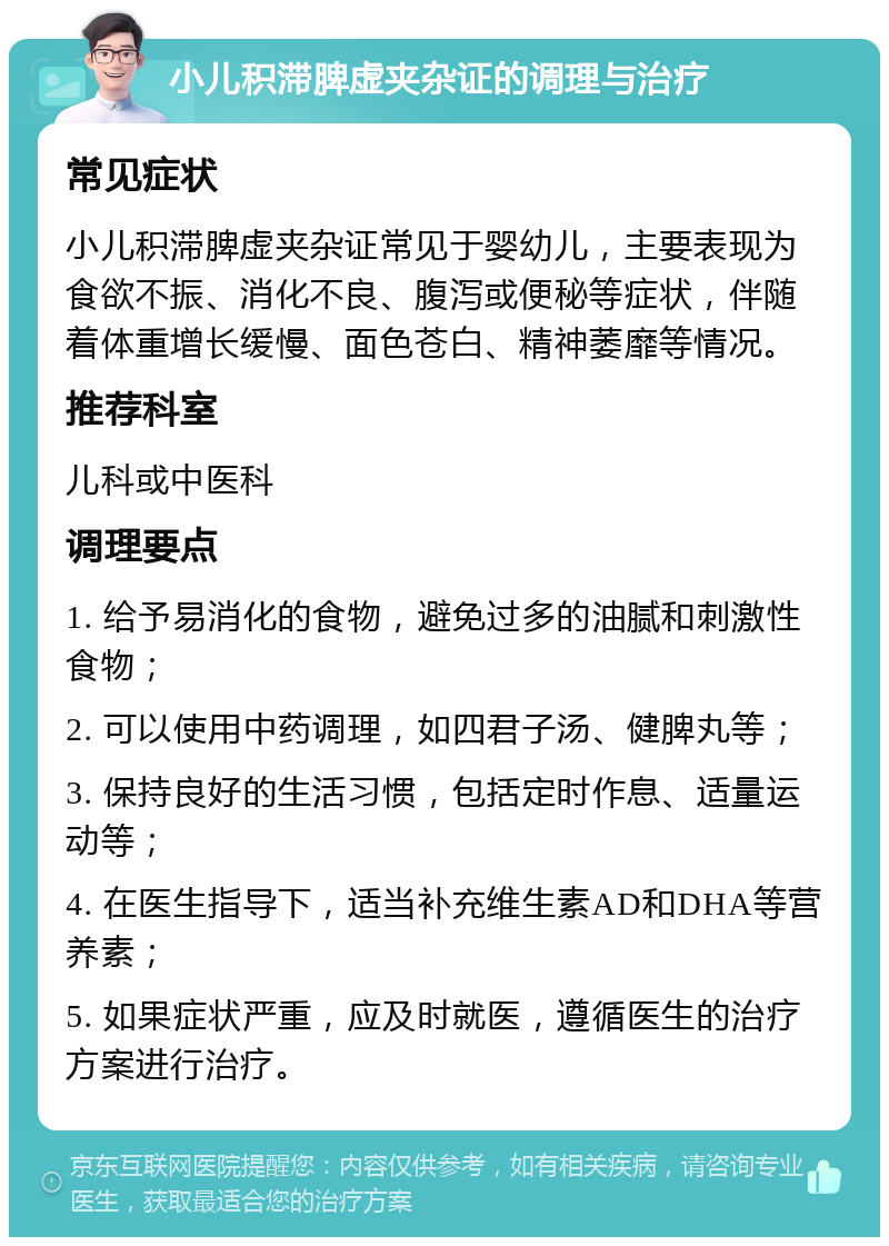 小儿积滞脾虚夹杂证的调理与治疗 常见症状 小儿积滞脾虚夹杂证常见于婴幼儿，主要表现为食欲不振、消化不良、腹泻或便秘等症状，伴随着体重增长缓慢、面色苍白、精神萎靡等情况。 推荐科室 儿科或中医科 调理要点 1. 给予易消化的食物，避免过多的油腻和刺激性食物； 2. 可以使用中药调理，如四君子汤、健脾丸等； 3. 保持良好的生活习惯，包括定时作息、适量运动等； 4. 在医生指导下，适当补充维生素AD和DHA等营养素； 5. 如果症状严重，应及时就医，遵循医生的治疗方案进行治疗。