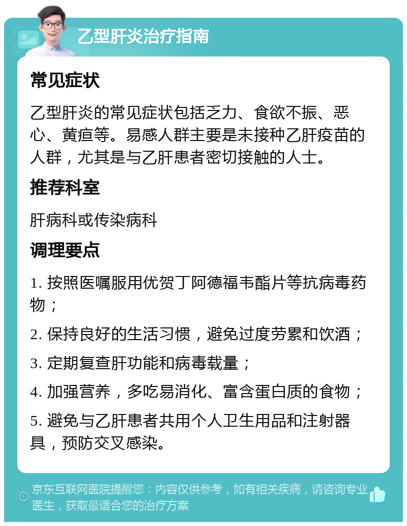 乙型肝炎治疗指南 常见症状 乙型肝炎的常见症状包括乏力、食欲不振、恶心、黄疸等。易感人群主要是未接种乙肝疫苗的人群，尤其是与乙肝患者密切接触的人士。 推荐科室 肝病科或传染病科 调理要点 1. 按照医嘱服用优贺丁阿德福韦酯片等抗病毒药物； 2. 保持良好的生活习惯，避免过度劳累和饮酒； 3. 定期复查肝功能和病毒载量； 4. 加强营养，多吃易消化、富含蛋白质的食物； 5. 避免与乙肝患者共用个人卫生用品和注射器具，预防交叉感染。