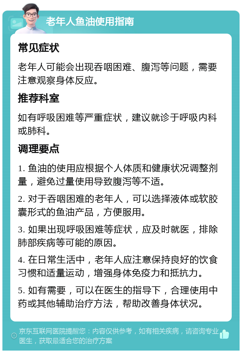 老年人鱼油使用指南 常见症状 老年人可能会出现吞咽困难、腹泻等问题，需要注意观察身体反应。 推荐科室 如有呼吸困难等严重症状，建议就诊于呼吸内科或肺科。 调理要点 1. 鱼油的使用应根据个人体质和健康状况调整剂量，避免过量使用导致腹泻等不适。 2. 对于吞咽困难的老年人，可以选择液体或软胶囊形式的鱼油产品，方便服用。 3. 如果出现呼吸困难等症状，应及时就医，排除肺部疾病等可能的原因。 4. 在日常生活中，老年人应注意保持良好的饮食习惯和适量运动，增强身体免疫力和抵抗力。 5. 如有需要，可以在医生的指导下，合理使用中药或其他辅助治疗方法，帮助改善身体状况。