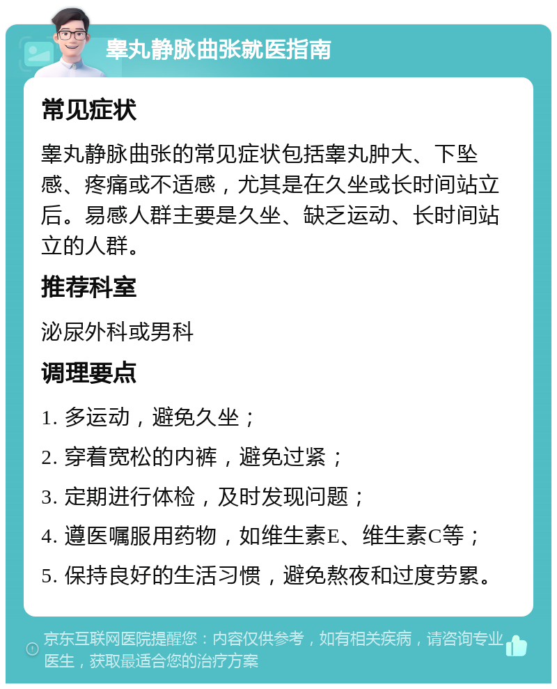 睾丸静脉曲张就医指南 常见症状 睾丸静脉曲张的常见症状包括睾丸肿大、下坠感、疼痛或不适感，尤其是在久坐或长时间站立后。易感人群主要是久坐、缺乏运动、长时间站立的人群。 推荐科室 泌尿外科或男科 调理要点 1. 多运动，避免久坐； 2. 穿着宽松的内裤，避免过紧； 3. 定期进行体检，及时发现问题； 4. 遵医嘱服用药物，如维生素E、维生素C等； 5. 保持良好的生活习惯，避免熬夜和过度劳累。