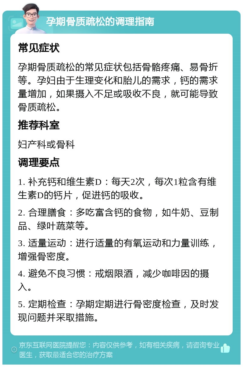 孕期骨质疏松的调理指南 常见症状 孕期骨质疏松的常见症状包括骨骼疼痛、易骨折等。孕妇由于生理变化和胎儿的需求，钙的需求量增加，如果摄入不足或吸收不良，就可能导致骨质疏松。 推荐科室 妇产科或骨科 调理要点 1. 补充钙和维生素D：每天2次，每次1粒含有维生素D的钙片，促进钙的吸收。 2. 合理膳食：多吃富含钙的食物，如牛奶、豆制品、绿叶蔬菜等。 3. 适量运动：进行适量的有氧运动和力量训练，增强骨密度。 4. 避免不良习惯：戒烟限酒，减少咖啡因的摄入。 5. 定期检查：孕期定期进行骨密度检查，及时发现问题并采取措施。