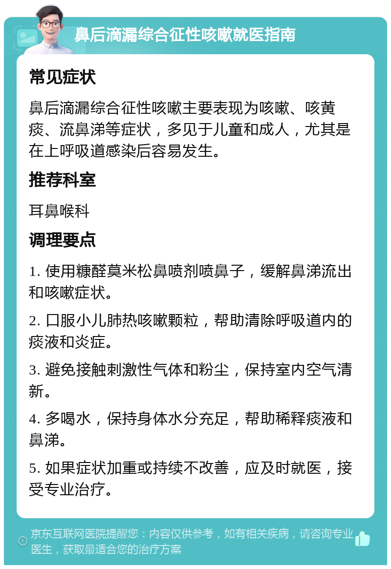 鼻后滴漏综合征性咳嗽就医指南 常见症状 鼻后滴漏综合征性咳嗽主要表现为咳嗽、咳黄痰、流鼻涕等症状，多见于儿童和成人，尤其是在上呼吸道感染后容易发生。 推荐科室 耳鼻喉科 调理要点 1. 使用糠醛莫米松鼻喷剂喷鼻子，缓解鼻涕流出和咳嗽症状。 2. 口服小儿肺热咳嗽颗粒，帮助清除呼吸道内的痰液和炎症。 3. 避免接触刺激性气体和粉尘，保持室内空气清新。 4. 多喝水，保持身体水分充足，帮助稀释痰液和鼻涕。 5. 如果症状加重或持续不改善，应及时就医，接受专业治疗。