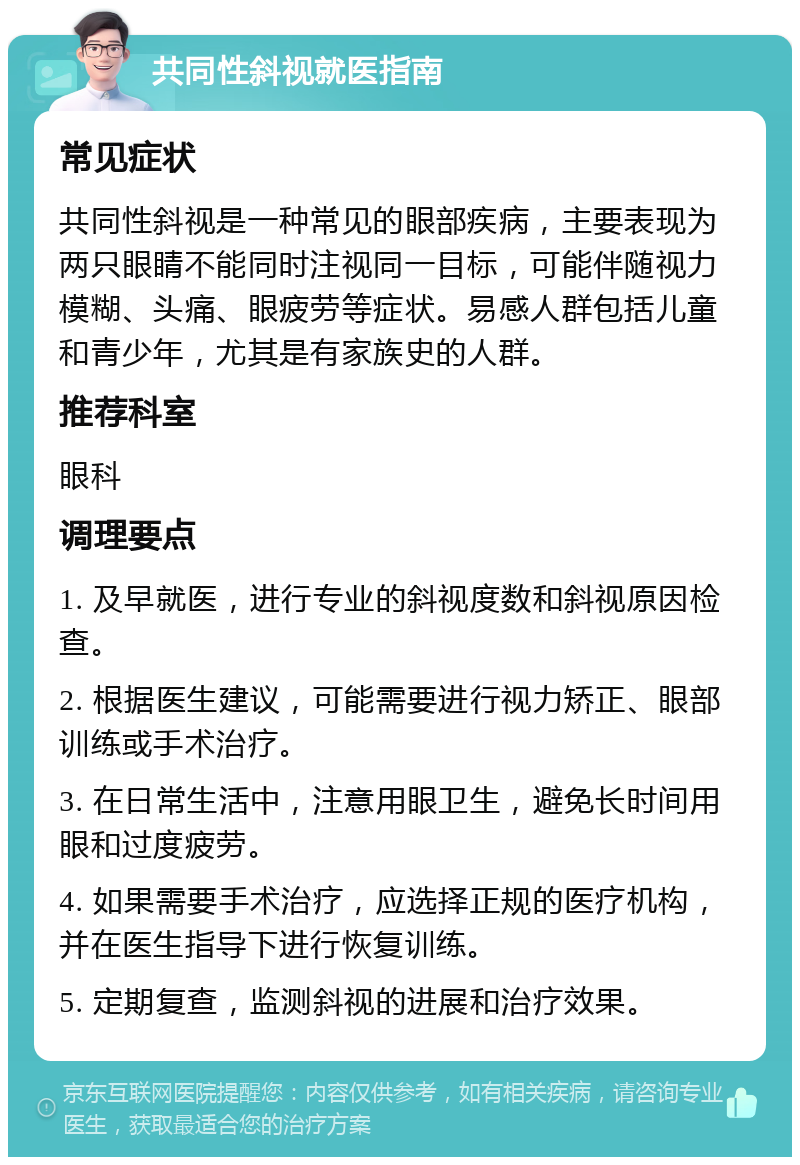 共同性斜视就医指南 常见症状 共同性斜视是一种常见的眼部疾病，主要表现为两只眼睛不能同时注视同一目标，可能伴随视力模糊、头痛、眼疲劳等症状。易感人群包括儿童和青少年，尤其是有家族史的人群。 推荐科室 眼科 调理要点 1. 及早就医，进行专业的斜视度数和斜视原因检查。 2. 根据医生建议，可能需要进行视力矫正、眼部训练或手术治疗。 3. 在日常生活中，注意用眼卫生，避免长时间用眼和过度疲劳。 4. 如果需要手术治疗，应选择正规的医疗机构，并在医生指导下进行恢复训练。 5. 定期复查，监测斜视的进展和治疗效果。