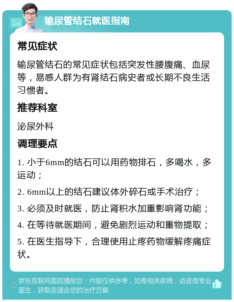 输尿管结石就医指南 常见症状 输尿管结石的常见症状包括突发性腰腹痛、血尿等，易感人群为有肾结石病史者或长期不良生活习惯者。 推荐科室 泌尿外科 调理要点 1. 小于6mm的结石可以用药物排石，多喝水，多运动； 2. 6mm以上的结石建议体外碎石或手术治疗； 3. 必须及时就医，防止肾积水加重影响肾功能； 4. 在等待就医期间，避免剧烈运动和重物提取； 5. 在医生指导下，合理使用止疼药物缓解疼痛症状。