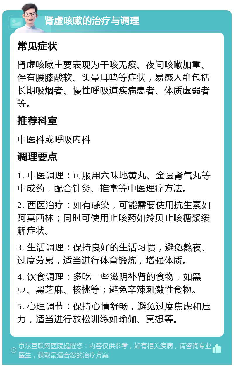 肾虚咳嗽的治疗与调理 常见症状 肾虚咳嗽主要表现为干咳无痰、夜间咳嗽加重、伴有腰膝酸软、头晕耳鸣等症状，易感人群包括长期吸烟者、慢性呼吸道疾病患者、体质虚弱者等。 推荐科室 中医科或呼吸内科 调理要点 1. 中医调理：可服用六味地黄丸、金匮肾气丸等中成药，配合针灸、推拿等中医理疗方法。 2. 西医治疗：如有感染，可能需要使用抗生素如阿莫西林；同时可使用止咳药如羚贝止咳糖浆缓解症状。 3. 生活调理：保持良好的生活习惯，避免熬夜、过度劳累，适当进行体育锻炼，增强体质。 4. 饮食调理：多吃一些滋阴补肾的食物，如黑豆、黑芝麻、核桃等；避免辛辣刺激性食物。 5. 心理调节：保持心情舒畅，避免过度焦虑和压力，适当进行放松训练如瑜伽、冥想等。