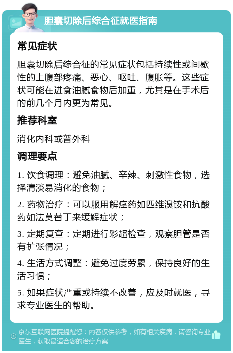 胆囊切除后综合征就医指南 常见症状 胆囊切除后综合征的常见症状包括持续性或间歇性的上腹部疼痛、恶心、呕吐、腹胀等。这些症状可能在进食油腻食物后加重，尤其是在手术后的前几个月内更为常见。 推荐科室 消化内科或普外科 调理要点 1. 饮食调理：避免油腻、辛辣、刺激性食物，选择清淡易消化的食物； 2. 药物治疗：可以服用解痉药如匹维溴铵和抗酸药如法莫替丁来缓解症状； 3. 定期复查：定期进行彩超检查，观察胆管是否有扩张情况； 4. 生活方式调整：避免过度劳累，保持良好的生活习惯； 5. 如果症状严重或持续不改善，应及时就医，寻求专业医生的帮助。