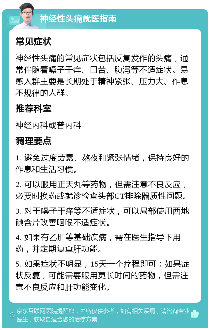 神经性头痛就医指南 常见症状 神经性头痛的常见症状包括反复发作的头痛，通常伴随着嗓子干痒、口苦、腹泻等不适症状。易感人群主要是长期处于精神紧张、压力大、作息不规律的人群。 推荐科室 神经内科或普内科 调理要点 1. 避免过度劳累、熬夜和紧张情绪，保持良好的作息和生活习惯。 2. 可以服用正天丸等药物，但需注意不良反应，必要时换药或就诊检查头部CT排除器质性问题。 3. 对于嗓子干痒等不适症状，可以局部使用西地碘含片改善咽喉不适症状。 4. 如果有乙肝等基础疾病，需在医生指导下用药，并定期复查肝功能。 5. 如果症状不明显，15天一个疗程即可；如果症状反复，可能需要服用更长时间的药物，但需注意不良反应和肝功能变化。