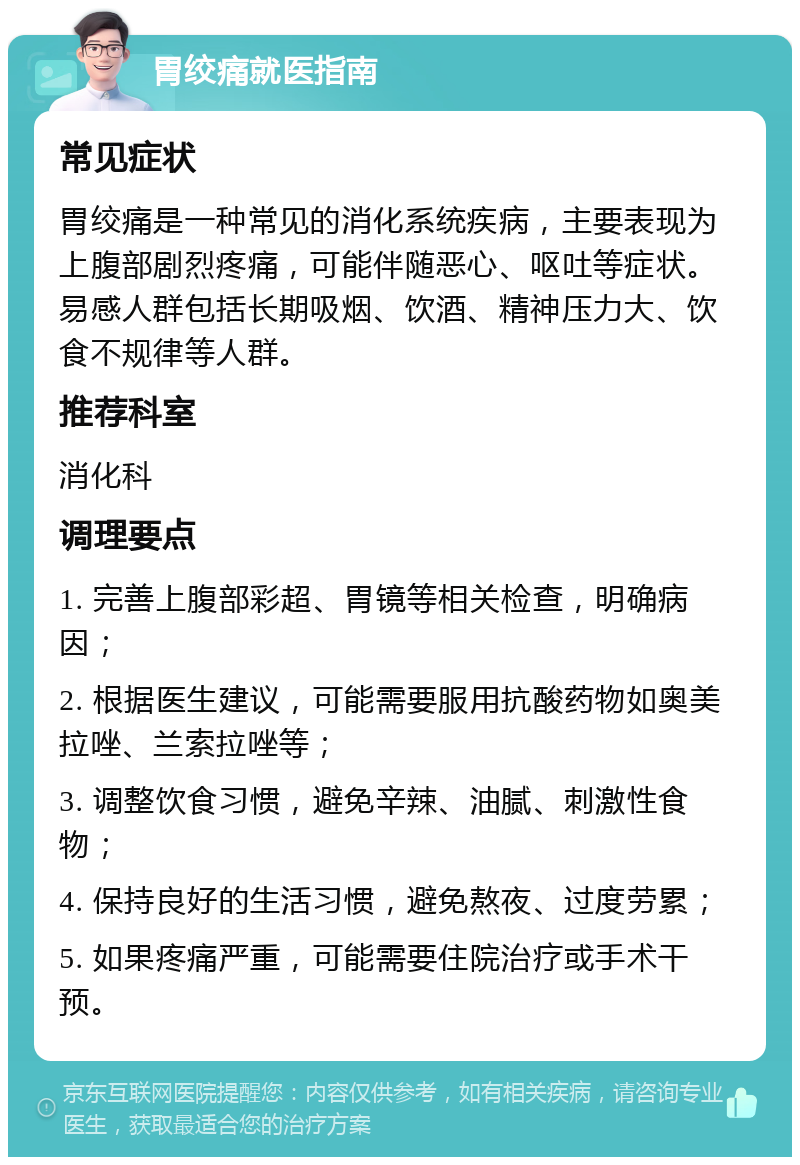 胃绞痛就医指南 常见症状 胃绞痛是一种常见的消化系统疾病，主要表现为上腹部剧烈疼痛，可能伴随恶心、呕吐等症状。易感人群包括长期吸烟、饮酒、精神压力大、饮食不规律等人群。 推荐科室 消化科 调理要点 1. 完善上腹部彩超、胃镜等相关检查，明确病因； 2. 根据医生建议，可能需要服用抗酸药物如奥美拉唑、兰索拉唑等； 3. 调整饮食习惯，避免辛辣、油腻、刺激性食物； 4. 保持良好的生活习惯，避免熬夜、过度劳累； 5. 如果疼痛严重，可能需要住院治疗或手术干预。