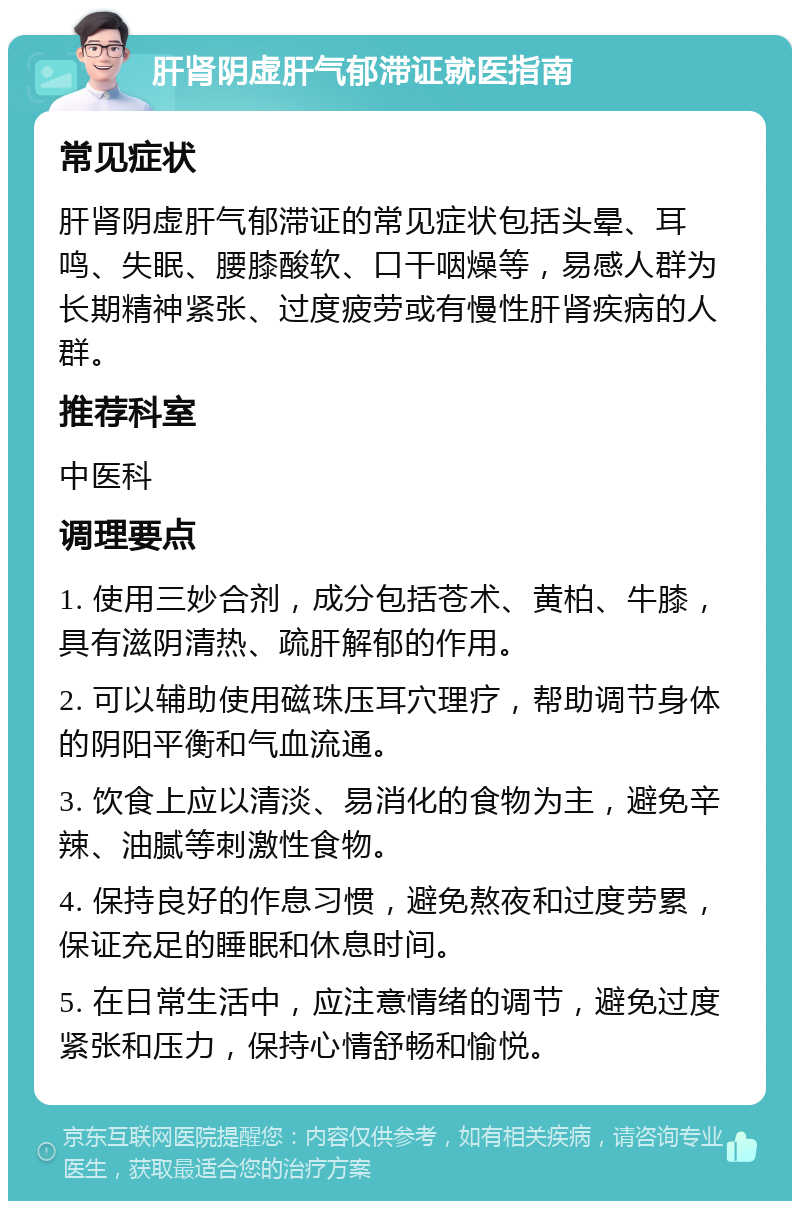 肝肾阴虚肝气郁滞证就医指南 常见症状 肝肾阴虚肝气郁滞证的常见症状包括头晕、耳鸣、失眠、腰膝酸软、口干咽燥等，易感人群为长期精神紧张、过度疲劳或有慢性肝肾疾病的人群。 推荐科室 中医科 调理要点 1. 使用三妙合剂，成分包括苍术、黄柏、牛膝，具有滋阴清热、疏肝解郁的作用。 2. 可以辅助使用磁珠压耳穴理疗，帮助调节身体的阴阳平衡和气血流通。 3. 饮食上应以清淡、易消化的食物为主，避免辛辣、油腻等刺激性食物。 4. 保持良好的作息习惯，避免熬夜和过度劳累，保证充足的睡眠和休息时间。 5. 在日常生活中，应注意情绪的调节，避免过度紧张和压力，保持心情舒畅和愉悦。