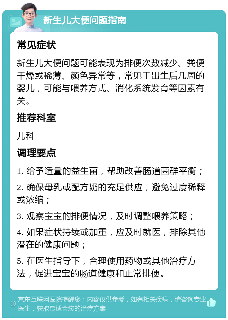 新生儿大便问题指南 常见症状 新生儿大便问题可能表现为排便次数减少、粪便干燥或稀薄、颜色异常等，常见于出生后几周的婴儿，可能与喂养方式、消化系统发育等因素有关。 推荐科室 儿科 调理要点 1. 给予适量的益生菌，帮助改善肠道菌群平衡； 2. 确保母乳或配方奶的充足供应，避免过度稀释或浓缩； 3. 观察宝宝的排便情况，及时调整喂养策略； 4. 如果症状持续或加重，应及时就医，排除其他潜在的健康问题； 5. 在医生指导下，合理使用药物或其他治疗方法，促进宝宝的肠道健康和正常排便。