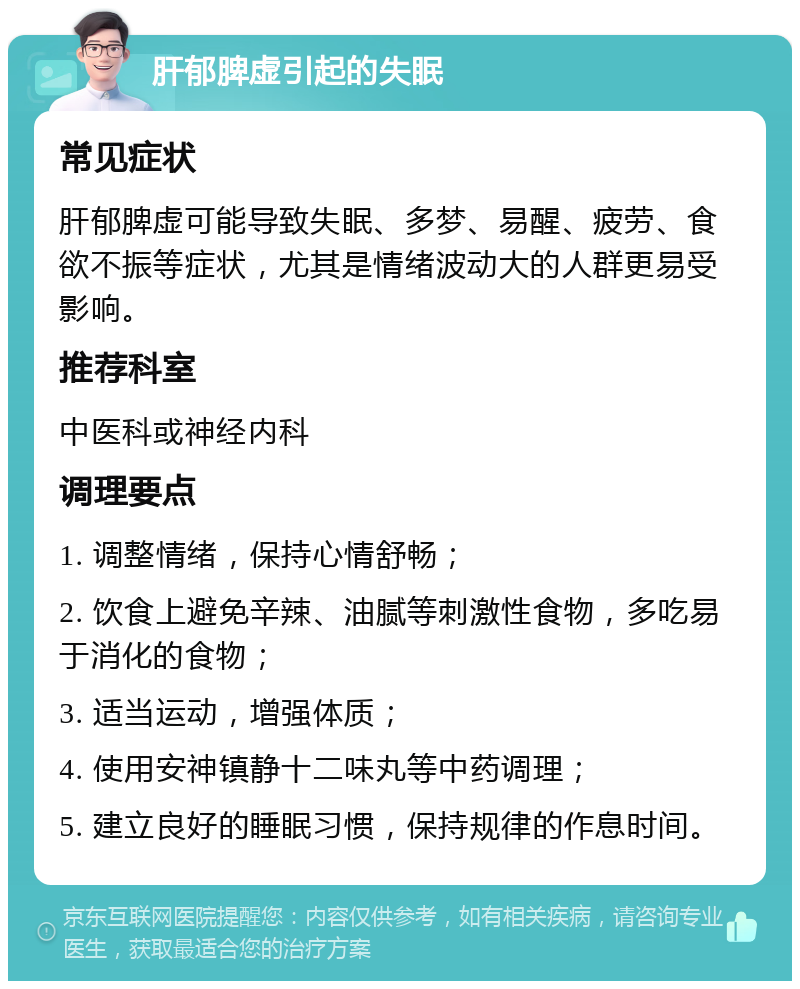 肝郁脾虚引起的失眠 常见症状 肝郁脾虚可能导致失眠、多梦、易醒、疲劳、食欲不振等症状，尤其是情绪波动大的人群更易受影响。 推荐科室 中医科或神经内科 调理要点 1. 调整情绪，保持心情舒畅； 2. 饮食上避免辛辣、油腻等刺激性食物，多吃易于消化的食物； 3. 适当运动，增强体质； 4. 使用安神镇静十二味丸等中药调理； 5. 建立良好的睡眠习惯，保持规律的作息时间。