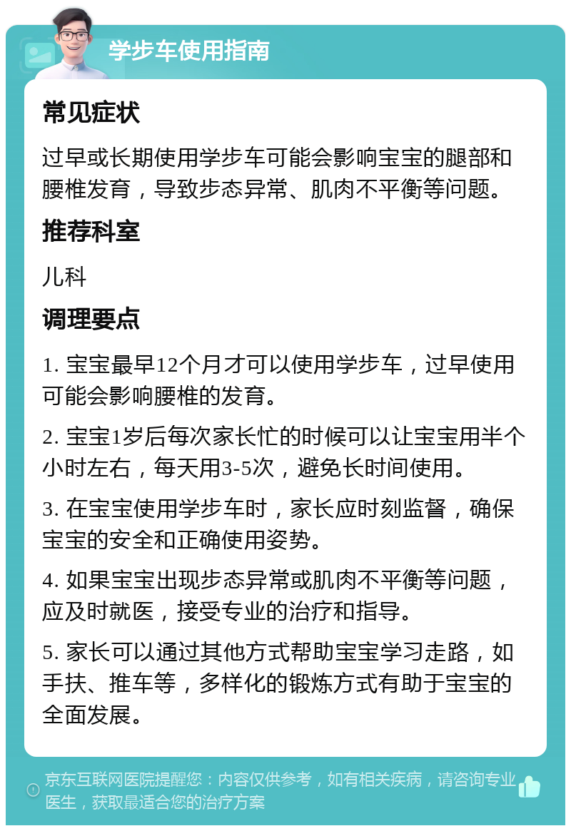 学步车使用指南 常见症状 过早或长期使用学步车可能会影响宝宝的腿部和腰椎发育，导致步态异常、肌肉不平衡等问题。 推荐科室 儿科 调理要点 1. 宝宝最早12个月才可以使用学步车，过早使用可能会影响腰椎的发育。 2. 宝宝1岁后每次家长忙的时候可以让宝宝用半个小时左右，每天用3-5次，避免长时间使用。 3. 在宝宝使用学步车时，家长应时刻监督，确保宝宝的安全和正确使用姿势。 4. 如果宝宝出现步态异常或肌肉不平衡等问题，应及时就医，接受专业的治疗和指导。 5. 家长可以通过其他方式帮助宝宝学习走路，如手扶、推车等，多样化的锻炼方式有助于宝宝的全面发展。