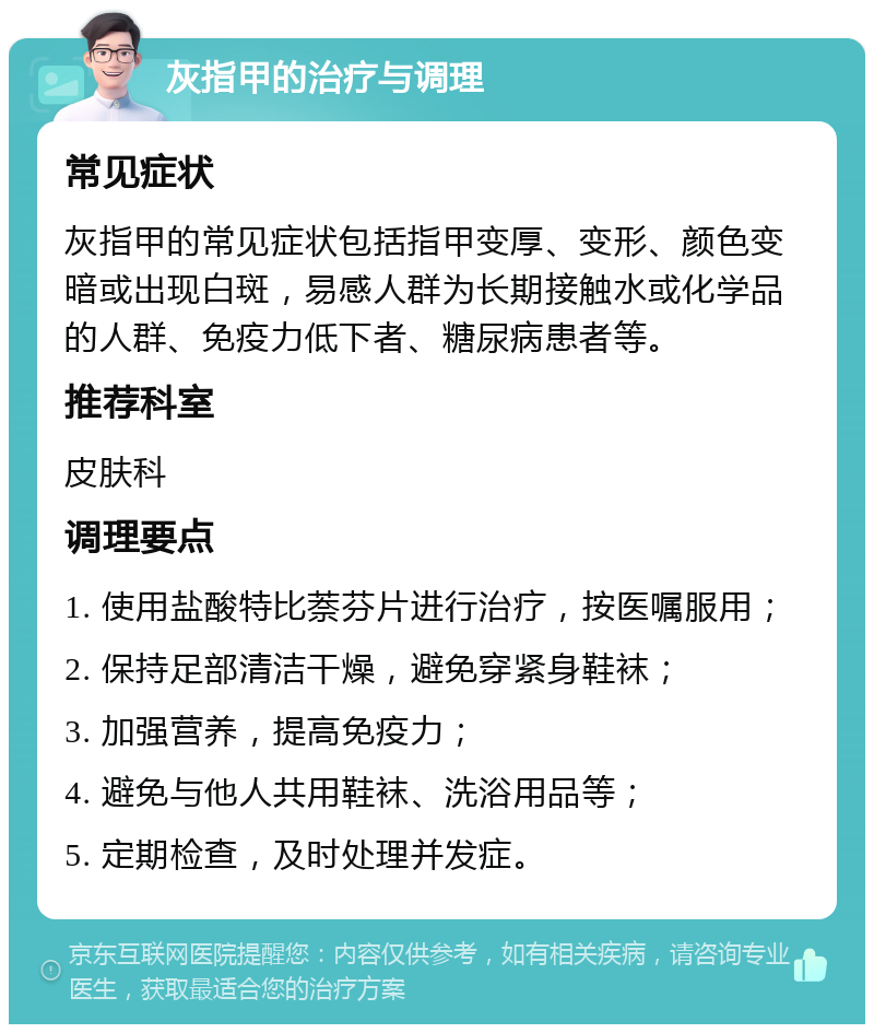 灰指甲的治疗与调理 常见症状 灰指甲的常见症状包括指甲变厚、变形、颜色变暗或出现白斑，易感人群为长期接触水或化学品的人群、免疫力低下者、糖尿病患者等。 推荐科室 皮肤科 调理要点 1. 使用盐酸特比萘芬片进行治疗，按医嘱服用； 2. 保持足部清洁干燥，避免穿紧身鞋袜； 3. 加强营养，提高免疫力； 4. 避免与他人共用鞋袜、洗浴用品等； 5. 定期检查，及时处理并发症。