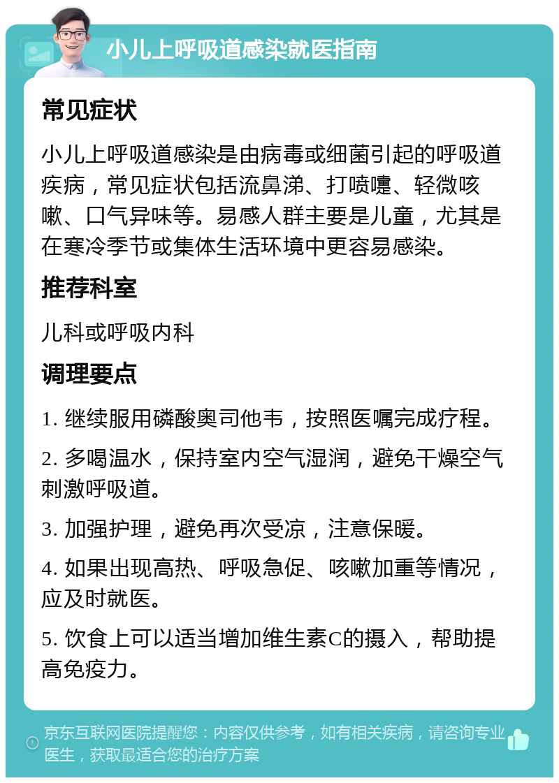 小儿上呼吸道感染就医指南 常见症状 小儿上呼吸道感染是由病毒或细菌引起的呼吸道疾病，常见症状包括流鼻涕、打喷嚏、轻微咳嗽、口气异味等。易感人群主要是儿童，尤其是在寒冷季节或集体生活环境中更容易感染。 推荐科室 儿科或呼吸内科 调理要点 1. 继续服用磷酸奥司他韦，按照医嘱完成疗程。 2. 多喝温水，保持室内空气湿润，避免干燥空气刺激呼吸道。 3. 加强护理，避免再次受凉，注意保暖。 4. 如果出现高热、呼吸急促、咳嗽加重等情况，应及时就医。 5. 饮食上可以适当增加维生素C的摄入，帮助提高免疫力。