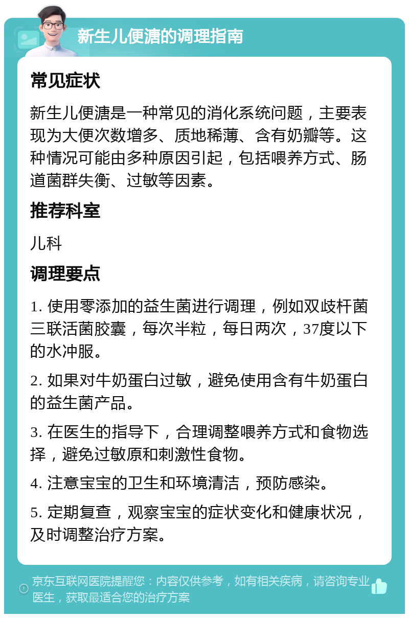 新生儿便溏的调理指南 常见症状 新生儿便溏是一种常见的消化系统问题，主要表现为大便次数增多、质地稀薄、含有奶瓣等。这种情况可能由多种原因引起，包括喂养方式、肠道菌群失衡、过敏等因素。 推荐科室 儿科 调理要点 1. 使用零添加的益生菌进行调理，例如双歧杆菌三联活菌胶囊，每次半粒，每日两次，37度以下的水冲服。 2. 如果对牛奶蛋白过敏，避免使用含有牛奶蛋白的益生菌产品。 3. 在医生的指导下，合理调整喂养方式和食物选择，避免过敏原和刺激性食物。 4. 注意宝宝的卫生和环境清洁，预防感染。 5. 定期复查，观察宝宝的症状变化和健康状况，及时调整治疗方案。