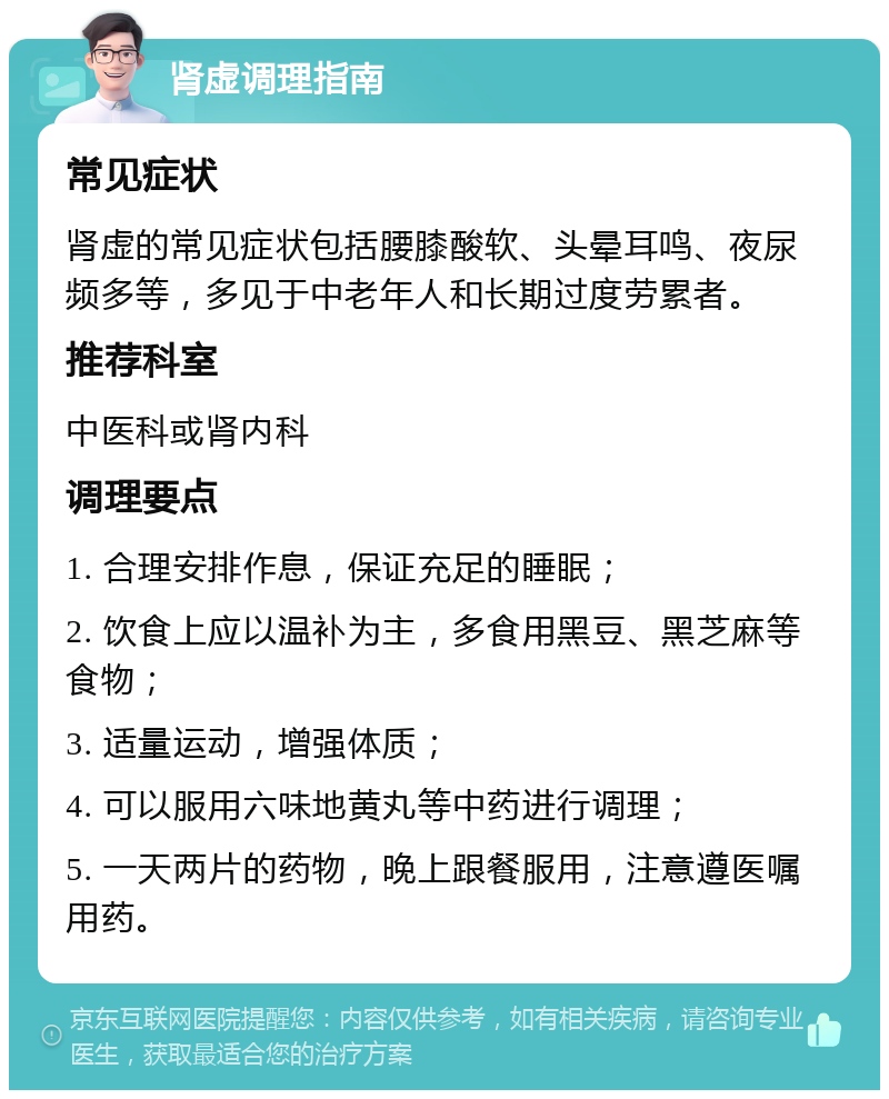 肾虚调理指南 常见症状 肾虚的常见症状包括腰膝酸软、头晕耳鸣、夜尿频多等，多见于中老年人和长期过度劳累者。 推荐科室 中医科或肾内科 调理要点 1. 合理安排作息，保证充足的睡眠； 2. 饮食上应以温补为主，多食用黑豆、黑芝麻等食物； 3. 适量运动，增强体质； 4. 可以服用六味地黄丸等中药进行调理； 5. 一天两片的药物，晚上跟餐服用，注意遵医嘱用药。