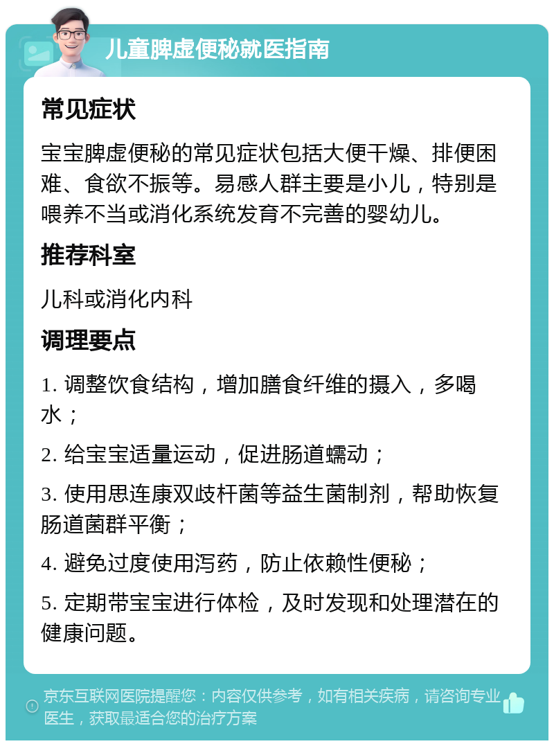 儿童脾虚便秘就医指南 常见症状 宝宝脾虚便秘的常见症状包括大便干燥、排便困难、食欲不振等。易感人群主要是小儿，特别是喂养不当或消化系统发育不完善的婴幼儿。 推荐科室 儿科或消化内科 调理要点 1. 调整饮食结构，增加膳食纤维的摄入，多喝水； 2. 给宝宝适量运动，促进肠道蠕动； 3. 使用思连康双歧杆菌等益生菌制剂，帮助恢复肠道菌群平衡； 4. 避免过度使用泻药，防止依赖性便秘； 5. 定期带宝宝进行体检，及时发现和处理潜在的健康问题。