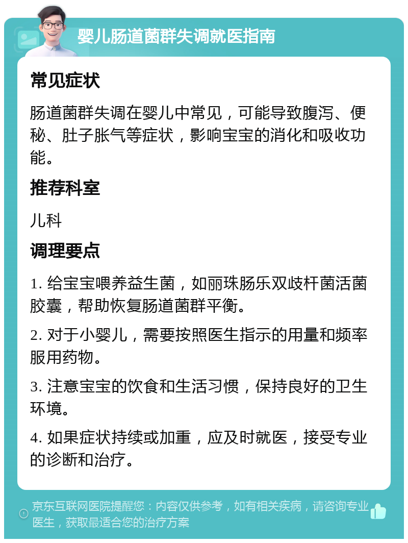 婴儿肠道菌群失调就医指南 常见症状 肠道菌群失调在婴儿中常见，可能导致腹泻、便秘、肚子胀气等症状，影响宝宝的消化和吸收功能。 推荐科室 儿科 调理要点 1. 给宝宝喂养益生菌，如丽珠肠乐双歧杆菌活菌胶囊，帮助恢复肠道菌群平衡。 2. 对于小婴儿，需要按照医生指示的用量和频率服用药物。 3. 注意宝宝的饮食和生活习惯，保持良好的卫生环境。 4. 如果症状持续或加重，应及时就医，接受专业的诊断和治疗。