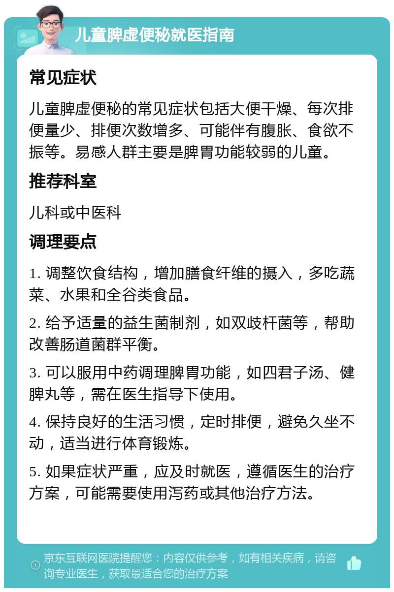 儿童脾虚便秘就医指南 常见症状 儿童脾虚便秘的常见症状包括大便干燥、每次排便量少、排便次数增多、可能伴有腹胀、食欲不振等。易感人群主要是脾胃功能较弱的儿童。 推荐科室 儿科或中医科 调理要点 1. 调整饮食结构，增加膳食纤维的摄入，多吃蔬菜、水果和全谷类食品。 2. 给予适量的益生菌制剂，如双歧杆菌等，帮助改善肠道菌群平衡。 3. 可以服用中药调理脾胃功能，如四君子汤、健脾丸等，需在医生指导下使用。 4. 保持良好的生活习惯，定时排便，避免久坐不动，适当进行体育锻炼。 5. 如果症状严重，应及时就医，遵循医生的治疗方案，可能需要使用泻药或其他治疗方法。