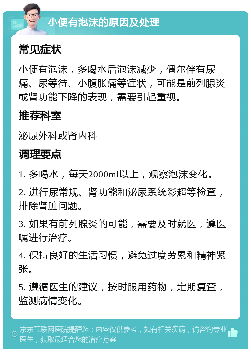 小便有泡沫的原因及处理 常见症状 小便有泡沫，多喝水后泡沫减少，偶尔伴有尿痛、尿等待、小腹胀痛等症状，可能是前列腺炎或肾功能下降的表现，需要引起重视。 推荐科室 泌尿外科或肾内科 调理要点 1. 多喝水，每天2000ml以上，观察泡沫变化。 2. 进行尿常规、肾功能和泌尿系统彩超等检查，排除肾脏问题。 3. 如果有前列腺炎的可能，需要及时就医，遵医嘱进行治疗。 4. 保持良好的生活习惯，避免过度劳累和精神紧张。 5. 遵循医生的建议，按时服用药物，定期复查，监测病情变化。