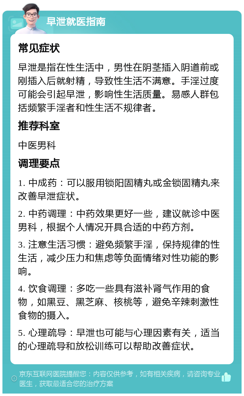 早泄就医指南 常见症状 早泄是指在性生活中，男性在阴茎插入阴道前或刚插入后就射精，导致性生活不满意。手淫过度可能会引起早泄，影响性生活质量。易感人群包括频繁手淫者和性生活不规律者。 推荐科室 中医男科 调理要点 1. 中成药：可以服用锁阳固精丸或金锁固精丸来改善早泄症状。 2. 中药调理：中药效果更好一些，建议就诊中医男科，根据个人情况开具合适的中药方剂。 3. 注意生活习惯：避免频繁手淫，保持规律的性生活，减少压力和焦虑等负面情绪对性功能的影响。 4. 饮食调理：多吃一些具有滋补肾气作用的食物，如黑豆、黑芝麻、核桃等，避免辛辣刺激性食物的摄入。 5. 心理疏导：早泄也可能与心理因素有关，适当的心理疏导和放松训练可以帮助改善症状。