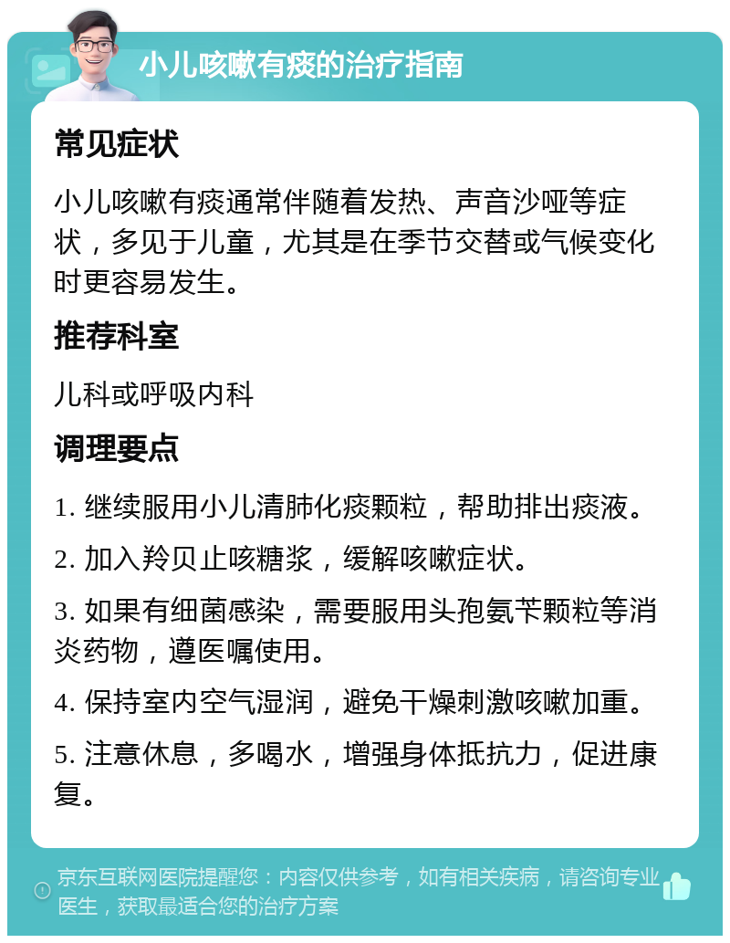 小儿咳嗽有痰的治疗指南 常见症状 小儿咳嗽有痰通常伴随着发热、声音沙哑等症状，多见于儿童，尤其是在季节交替或气候变化时更容易发生。 推荐科室 儿科或呼吸内科 调理要点 1. 继续服用小儿清肺化痰颗粒，帮助排出痰液。 2. 加入羚贝止咳糖浆，缓解咳嗽症状。 3. 如果有细菌感染，需要服用头孢氨苄颗粒等消炎药物，遵医嘱使用。 4. 保持室内空气湿润，避免干燥刺激咳嗽加重。 5. 注意休息，多喝水，增强身体抵抗力，促进康复。