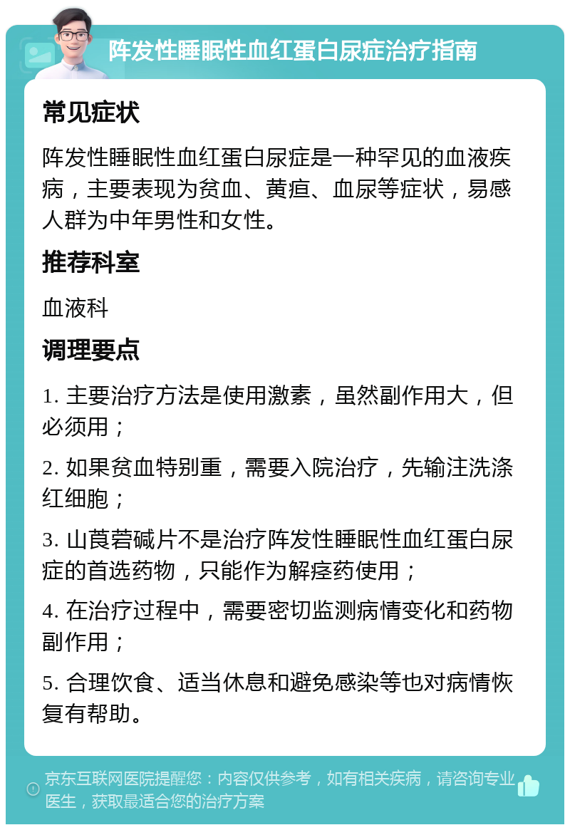 阵发性睡眠性血红蛋白尿症治疗指南 常见症状 阵发性睡眠性血红蛋白尿症是一种罕见的血液疾病，主要表现为贫血、黄疸、血尿等症状，易感人群为中年男性和女性。 推荐科室 血液科 调理要点 1. 主要治疗方法是使用激素，虽然副作用大，但必须用； 2. 如果贫血特别重，需要入院治疗，先输注洗涤红细胞； 3. 山莨菪碱片不是治疗阵发性睡眠性血红蛋白尿症的首选药物，只能作为解痉药使用； 4. 在治疗过程中，需要密切监测病情变化和药物副作用； 5. 合理饮食、适当休息和避免感染等也对病情恢复有帮助。