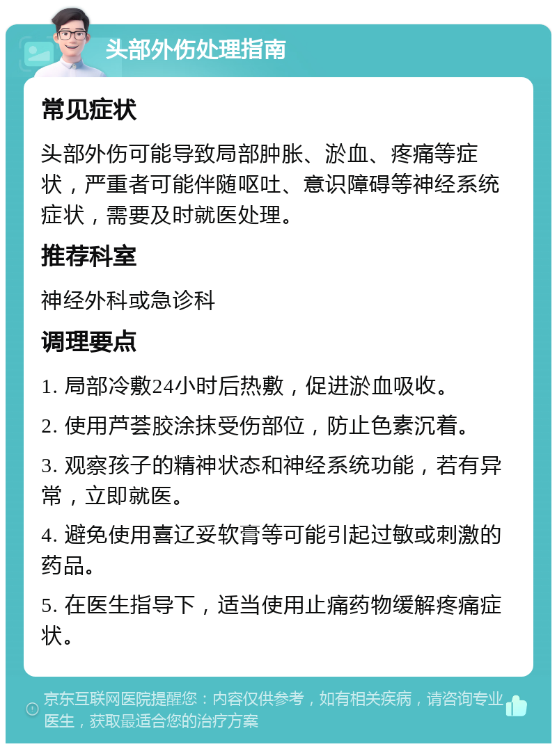 头部外伤处理指南 常见症状 头部外伤可能导致局部肿胀、淤血、疼痛等症状，严重者可能伴随呕吐、意识障碍等神经系统症状，需要及时就医处理。 推荐科室 神经外科或急诊科 调理要点 1. 局部冷敷24小时后热敷，促进淤血吸收。 2. 使用芦荟胶涂抹受伤部位，防止色素沉着。 3. 观察孩子的精神状态和神经系统功能，若有异常，立即就医。 4. 避免使用喜辽妥软膏等可能引起过敏或刺激的药品。 5. 在医生指导下，适当使用止痛药物缓解疼痛症状。