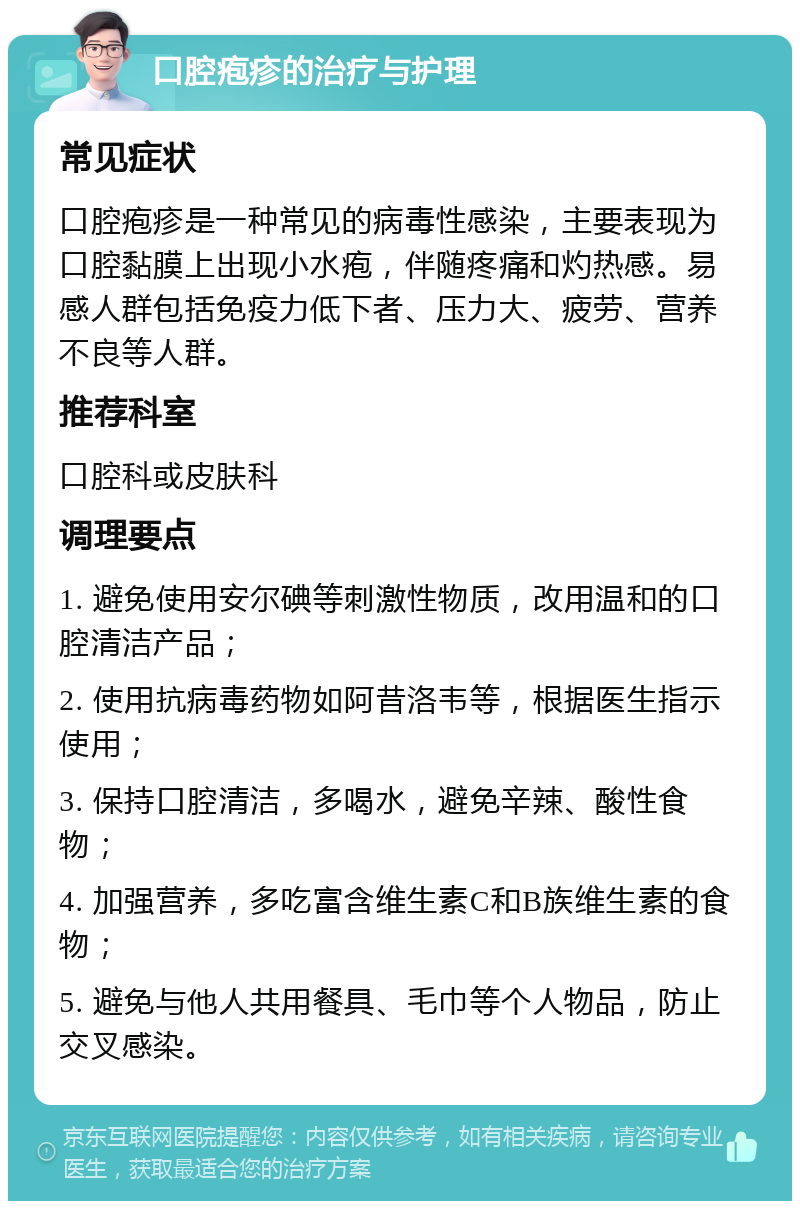 口腔疱疹的治疗与护理 常见症状 口腔疱疹是一种常见的病毒性感染，主要表现为口腔黏膜上出现小水疱，伴随疼痛和灼热感。易感人群包括免疫力低下者、压力大、疲劳、营养不良等人群。 推荐科室 口腔科或皮肤科 调理要点 1. 避免使用安尔碘等刺激性物质，改用温和的口腔清洁产品； 2. 使用抗病毒药物如阿昔洛韦等，根据医生指示使用； 3. 保持口腔清洁，多喝水，避免辛辣、酸性食物； 4. 加强营养，多吃富含维生素C和B族维生素的食物； 5. 避免与他人共用餐具、毛巾等个人物品，防止交叉感染。