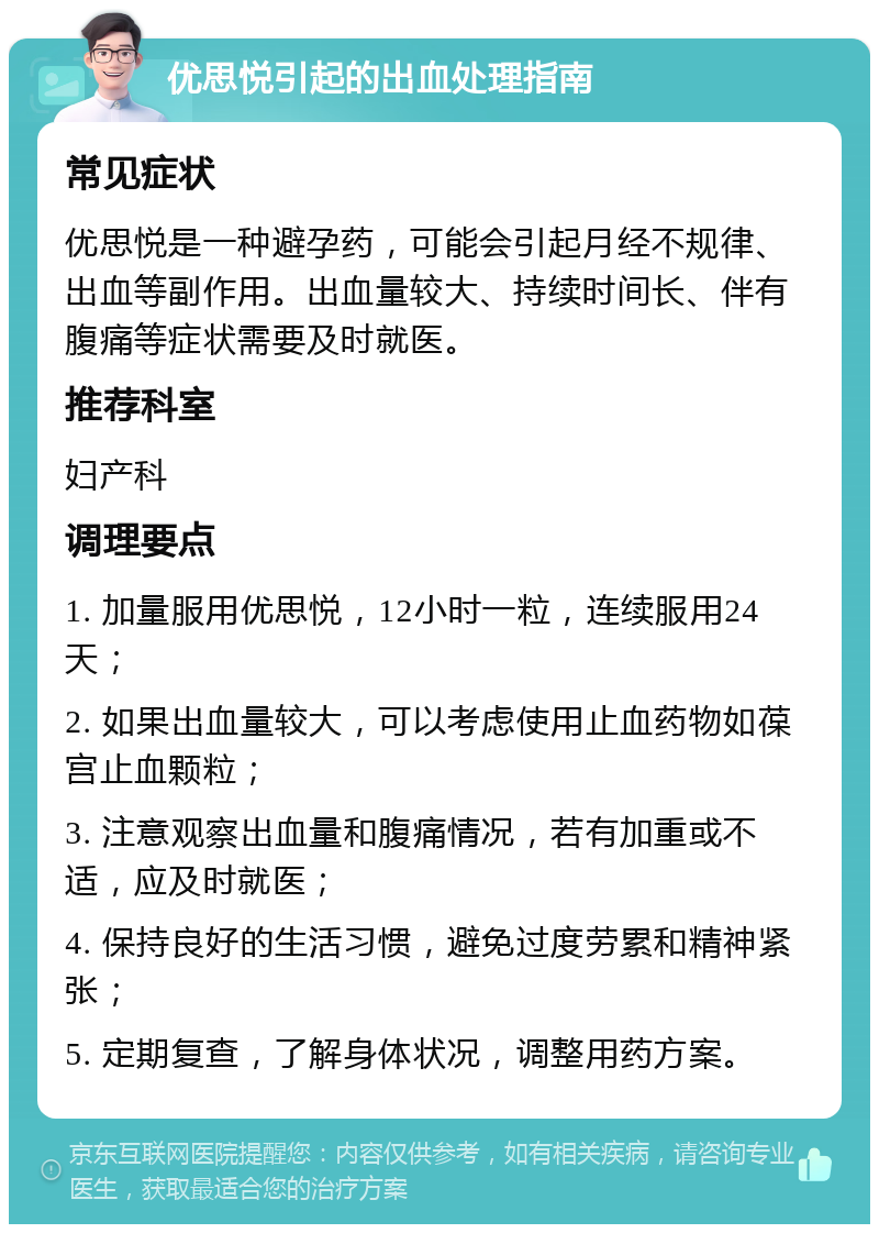 优思悦引起的出血处理指南 常见症状 优思悦是一种避孕药，可能会引起月经不规律、出血等副作用。出血量较大、持续时间长、伴有腹痛等症状需要及时就医。 推荐科室 妇产科 调理要点 1. 加量服用优思悦，12小时一粒，连续服用24天； 2. 如果出血量较大，可以考虑使用止血药物如葆宫止血颗粒； 3. 注意观察出血量和腹痛情况，若有加重或不适，应及时就医； 4. 保持良好的生活习惯，避免过度劳累和精神紧张； 5. 定期复查，了解身体状况，调整用药方案。