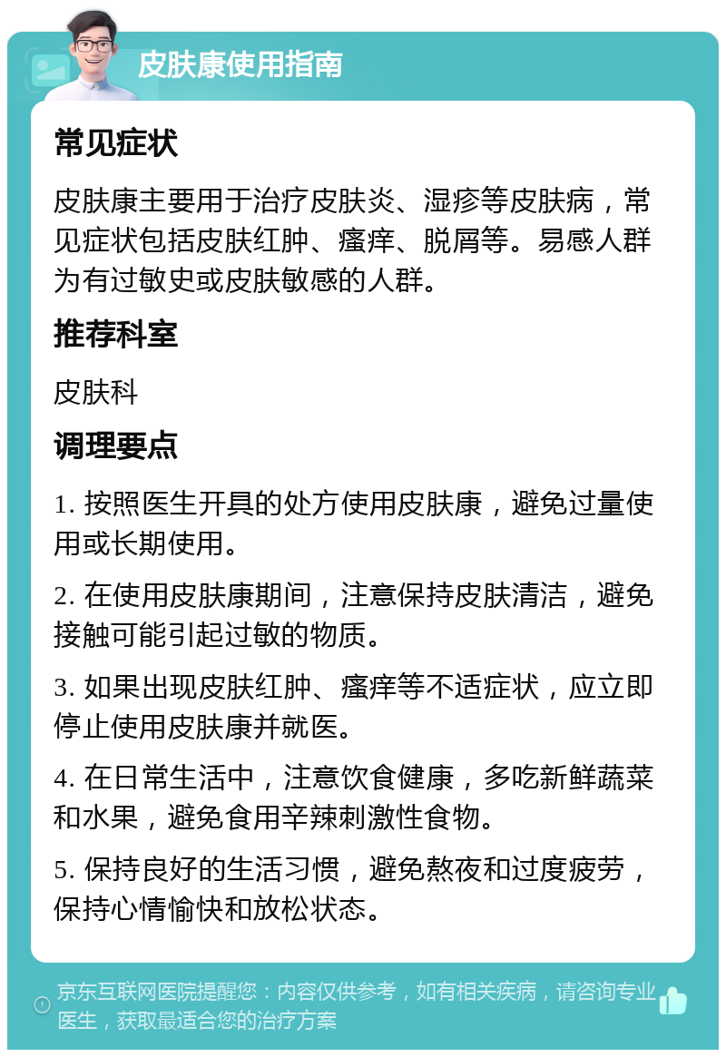 皮肤康使用指南 常见症状 皮肤康主要用于治疗皮肤炎、湿疹等皮肤病，常见症状包括皮肤红肿、瘙痒、脱屑等。易感人群为有过敏史或皮肤敏感的人群。 推荐科室 皮肤科 调理要点 1. 按照医生开具的处方使用皮肤康，避免过量使用或长期使用。 2. 在使用皮肤康期间，注意保持皮肤清洁，避免接触可能引起过敏的物质。 3. 如果出现皮肤红肿、瘙痒等不适症状，应立即停止使用皮肤康并就医。 4. 在日常生活中，注意饮食健康，多吃新鲜蔬菜和水果，避免食用辛辣刺激性食物。 5. 保持良好的生活习惯，避免熬夜和过度疲劳，保持心情愉快和放松状态。