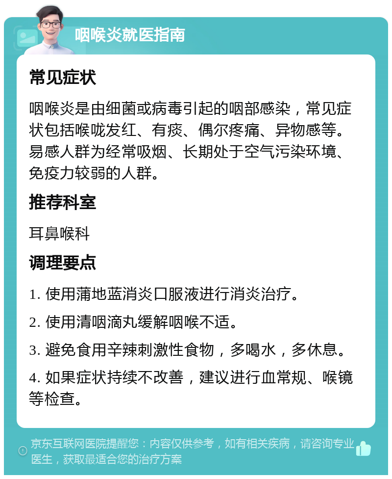 咽喉炎就医指南 常见症状 咽喉炎是由细菌或病毒引起的咽部感染，常见症状包括喉咙发红、有痰、偶尔疼痛、异物感等。易感人群为经常吸烟、长期处于空气污染环境、免疫力较弱的人群。 推荐科室 耳鼻喉科 调理要点 1. 使用蒲地蓝消炎口服液进行消炎治疗。 2. 使用清咽滴丸缓解咽喉不适。 3. 避免食用辛辣刺激性食物，多喝水，多休息。 4. 如果症状持续不改善，建议进行血常规、喉镜等检查。