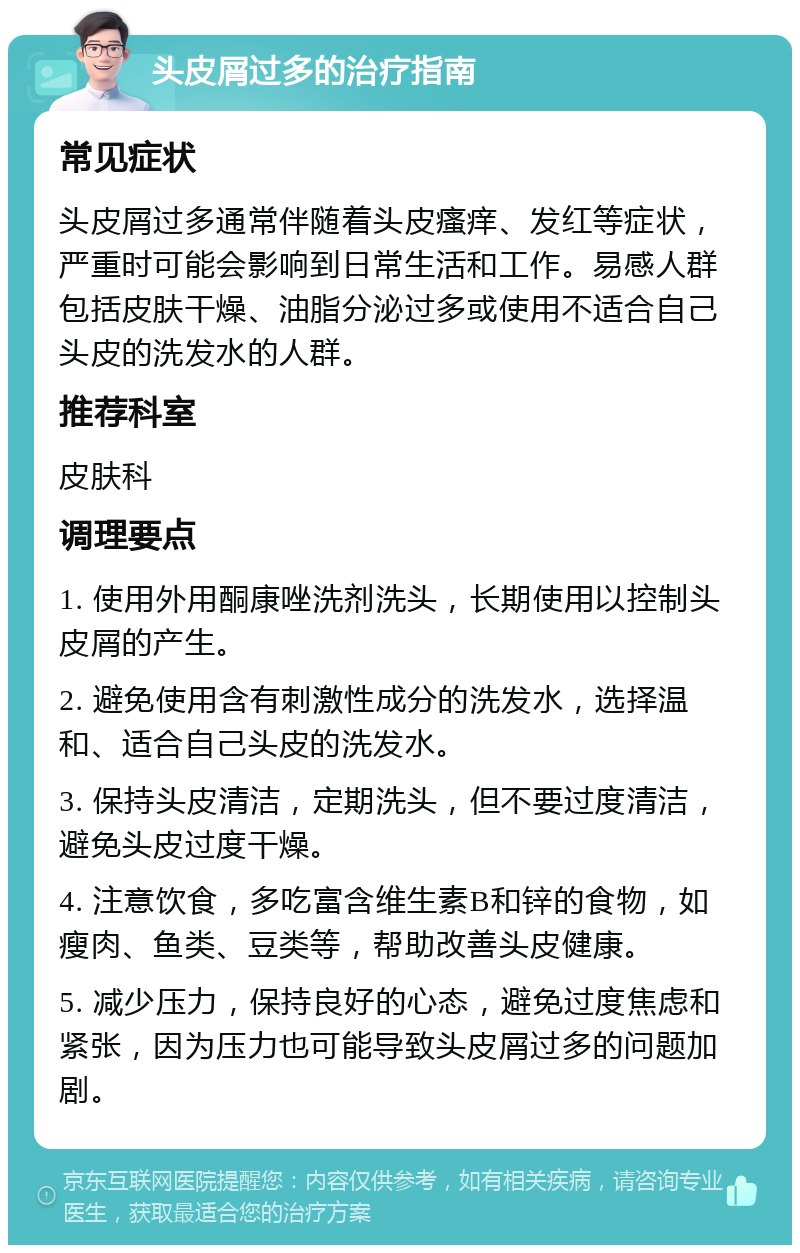 头皮屑过多的治疗指南 常见症状 头皮屑过多通常伴随着头皮瘙痒、发红等症状，严重时可能会影响到日常生活和工作。易感人群包括皮肤干燥、油脂分泌过多或使用不适合自己头皮的洗发水的人群。 推荐科室 皮肤科 调理要点 1. 使用外用酮康唑洗剂洗头，长期使用以控制头皮屑的产生。 2. 避免使用含有刺激性成分的洗发水，选择温和、适合自己头皮的洗发水。 3. 保持头皮清洁，定期洗头，但不要过度清洁，避免头皮过度干燥。 4. 注意饮食，多吃富含维生素B和锌的食物，如瘦肉、鱼类、豆类等，帮助改善头皮健康。 5. 减少压力，保持良好的心态，避免过度焦虑和紧张，因为压力也可能导致头皮屑过多的问题加剧。