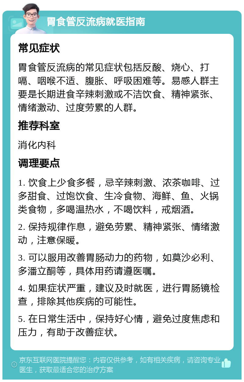 胃食管反流病就医指南 常见症状 胃食管反流病的常见症状包括反酸、烧心、打嗝、咽喉不适、腹胀、呼吸困难等。易感人群主要是长期进食辛辣刺激或不洁饮食、精神紧张、情绪激动、过度劳累的人群。 推荐科室 消化内科 调理要点 1. 饮食上少食多餐，忌辛辣刺激、浓茶咖啡、过多甜食、过饱饮食、生冷食物、海鲜、鱼、火锅类食物，多喝温热水，不喝饮料，戒烟酒。 2. 保持规律作息，避免劳累、精神紧张、情绪激动，注意保暖。 3. 可以服用改善胃肠动力的药物，如莫沙必利、多潘立酮等，具体用药请遵医嘱。 4. 如果症状严重，建议及时就医，进行胃肠镜检查，排除其他疾病的可能性。 5. 在日常生活中，保持好心情，避免过度焦虑和压力，有助于改善症状。