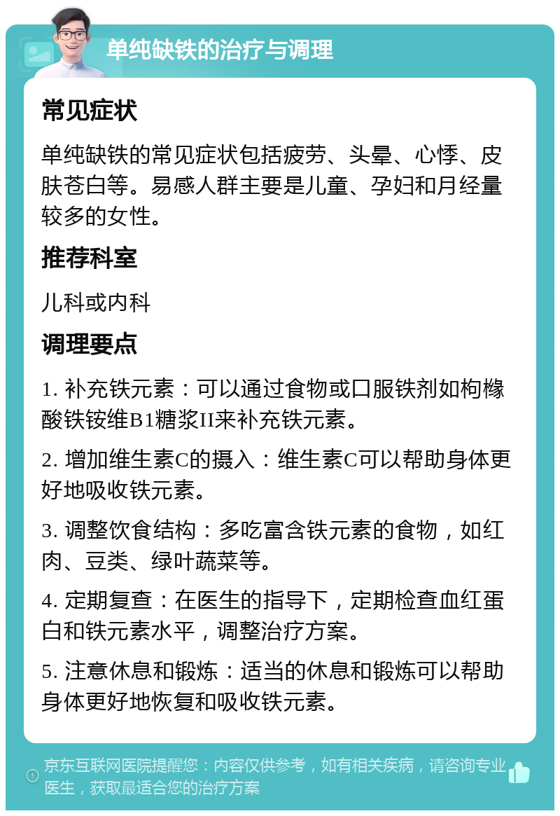 单纯缺铁的治疗与调理 常见症状 单纯缺铁的常见症状包括疲劳、头晕、心悸、皮肤苍白等。易感人群主要是儿童、孕妇和月经量较多的女性。 推荐科室 儿科或内科 调理要点 1. 补充铁元素：可以通过食物或口服铁剂如枸橼酸铁铵维B1糖浆II来补充铁元素。 2. 增加维生素C的摄入：维生素C可以帮助身体更好地吸收铁元素。 3. 调整饮食结构：多吃富含铁元素的食物，如红肉、豆类、绿叶蔬菜等。 4. 定期复查：在医生的指导下，定期检查血红蛋白和铁元素水平，调整治疗方案。 5. 注意休息和锻炼：适当的休息和锻炼可以帮助身体更好地恢复和吸收铁元素。