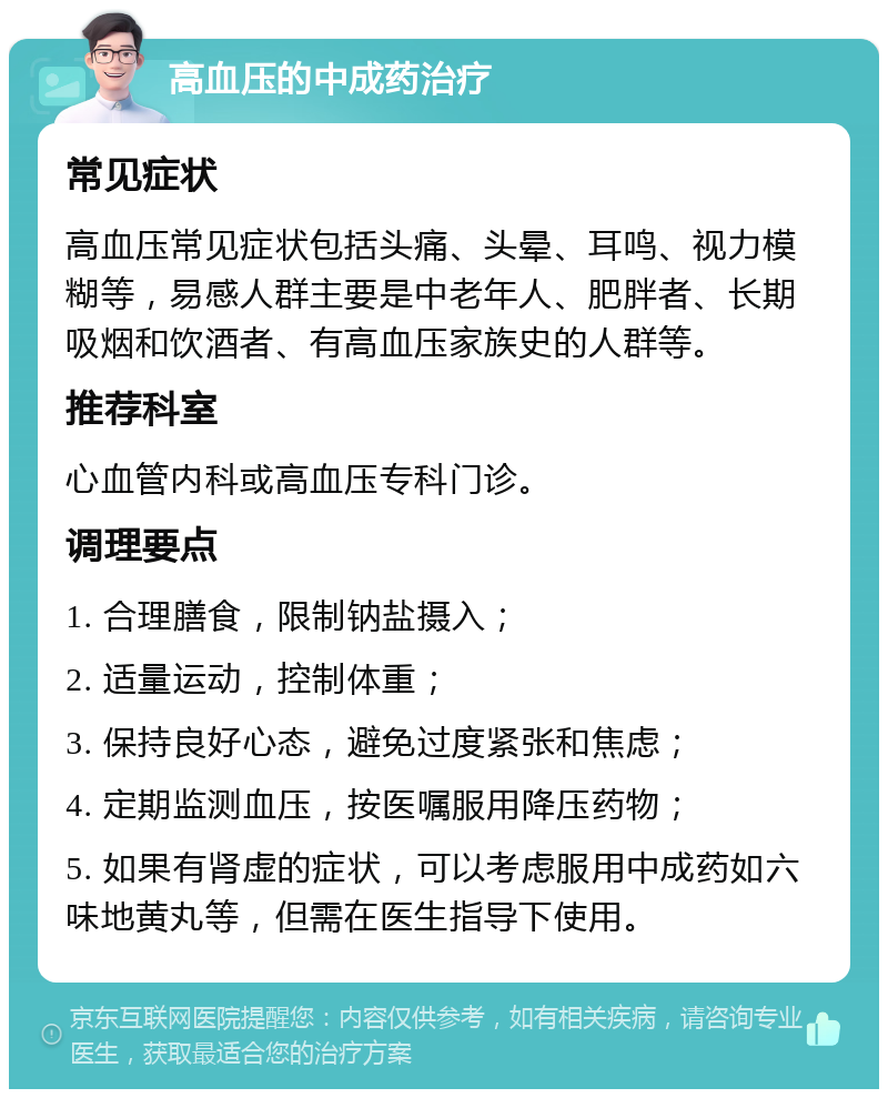 高血压的中成药治疗 常见症状 高血压常见症状包括头痛、头晕、耳鸣、视力模糊等，易感人群主要是中老年人、肥胖者、长期吸烟和饮酒者、有高血压家族史的人群等。 推荐科室 心血管内科或高血压专科门诊。 调理要点 1. 合理膳食，限制钠盐摄入； 2. 适量运动，控制体重； 3. 保持良好心态，避免过度紧张和焦虑； 4. 定期监测血压，按医嘱服用降压药物； 5. 如果有肾虚的症状，可以考虑服用中成药如六味地黄丸等，但需在医生指导下使用。