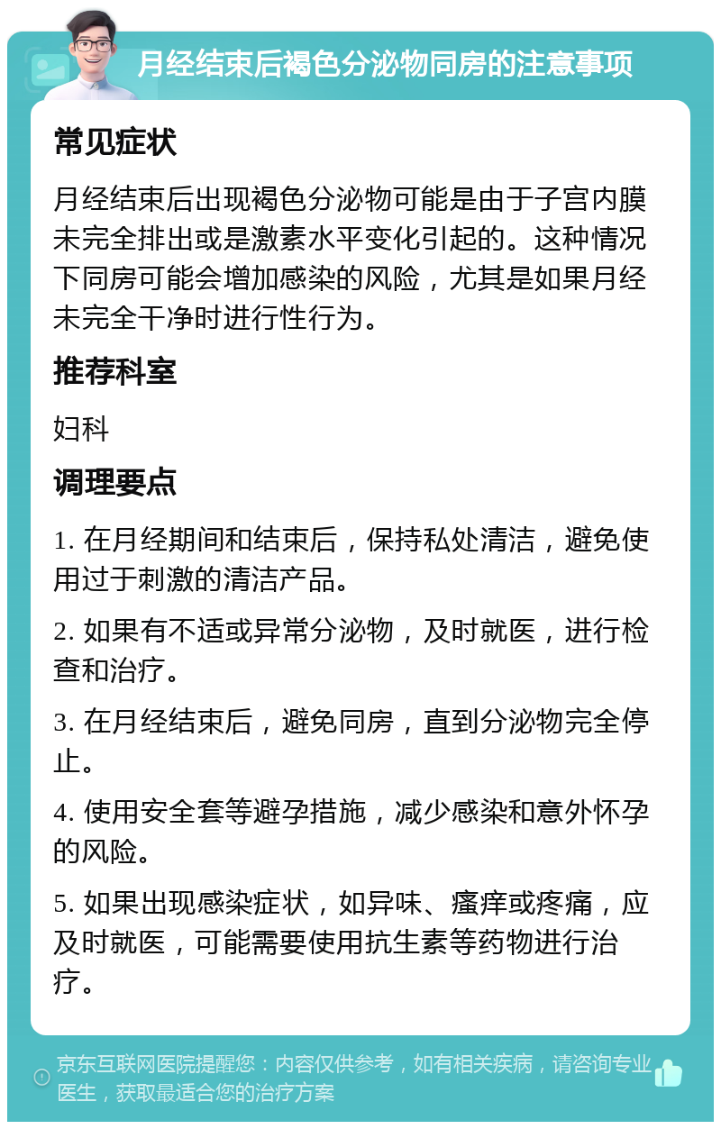 月经结束后褐色分泌物同房的注意事项 常见症状 月经结束后出现褐色分泌物可能是由于子宫内膜未完全排出或是激素水平变化引起的。这种情况下同房可能会增加感染的风险，尤其是如果月经未完全干净时进行性行为。 推荐科室 妇科 调理要点 1. 在月经期间和结束后，保持私处清洁，避免使用过于刺激的清洁产品。 2. 如果有不适或异常分泌物，及时就医，进行检查和治疗。 3. 在月经结束后，避免同房，直到分泌物完全停止。 4. 使用安全套等避孕措施，减少感染和意外怀孕的风险。 5. 如果出现感染症状，如异味、瘙痒或疼痛，应及时就医，可能需要使用抗生素等药物进行治疗。