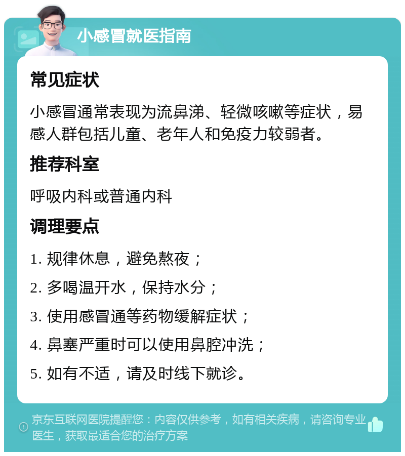 小感冒就医指南 常见症状 小感冒通常表现为流鼻涕、轻微咳嗽等症状，易感人群包括儿童、老年人和免疫力较弱者。 推荐科室 呼吸内科或普通内科 调理要点 1. 规律休息，避免熬夜； 2. 多喝温开水，保持水分； 3. 使用感冒通等药物缓解症状； 4. 鼻塞严重时可以使用鼻腔冲洗； 5. 如有不适，请及时线下就诊。