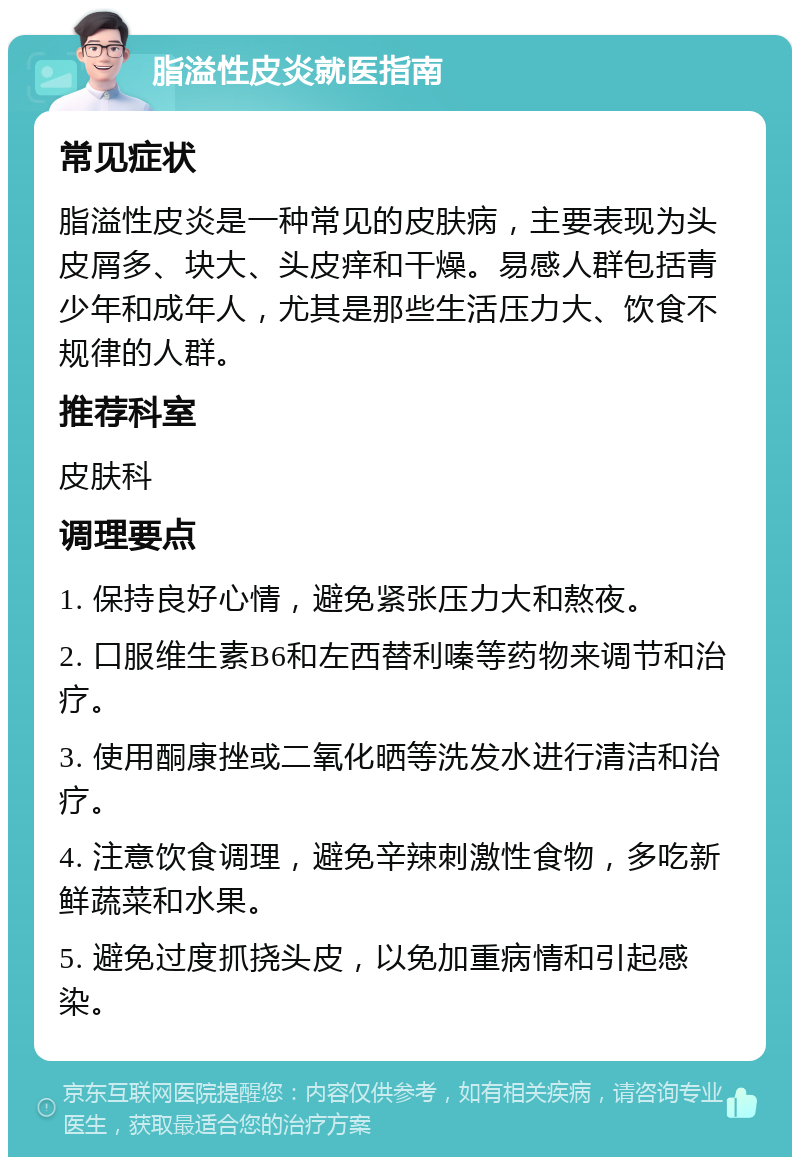 脂溢性皮炎就医指南 常见症状 脂溢性皮炎是一种常见的皮肤病，主要表现为头皮屑多、块大、头皮痒和干燥。易感人群包括青少年和成年人，尤其是那些生活压力大、饮食不规律的人群。 推荐科室 皮肤科 调理要点 1. 保持良好心情，避免紧张压力大和熬夜。 2. 口服维生素B6和左西替利嗪等药物来调节和治疗。 3. 使用酮康挫或二氧化晒等洗发水进行清洁和治疗。 4. 注意饮食调理，避免辛辣刺激性食物，多吃新鲜蔬菜和水果。 5. 避免过度抓挠头皮，以免加重病情和引起感染。