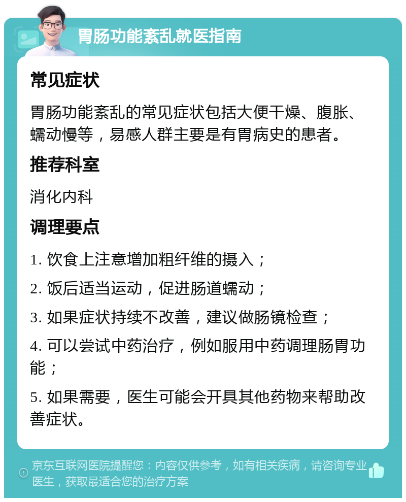 胃肠功能紊乱就医指南 常见症状 胃肠功能紊乱的常见症状包括大便干燥、腹胀、蠕动慢等，易感人群主要是有胃病史的患者。 推荐科室 消化内科 调理要点 1. 饮食上注意增加粗纤维的摄入； 2. 饭后适当运动，促进肠道蠕动； 3. 如果症状持续不改善，建议做肠镜检查； 4. 可以尝试中药治疗，例如服用中药调理肠胃功能； 5. 如果需要，医生可能会开具其他药物来帮助改善症状。