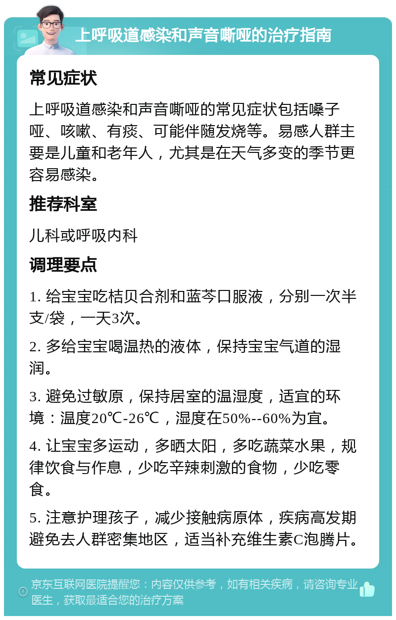 上呼吸道感染和声音嘶哑的治疗指南 常见症状 上呼吸道感染和声音嘶哑的常见症状包括嗓子哑、咳嗽、有痰、可能伴随发烧等。易感人群主要是儿童和老年人，尤其是在天气多变的季节更容易感染。 推荐科室 儿科或呼吸内科 调理要点 1. 给宝宝吃桔贝合剂和蓝芩口服液，分别一次半支/袋，一天3次。 2. 多给宝宝喝温热的液体，保持宝宝气道的湿润。 3. 避免过敏原，保持居室的温湿度，适宜的环境：温度20℃-26℃，湿度在50%--60%为宜。 4. 让宝宝多运动，多晒太阳，多吃蔬菜水果，规律饮食与作息，少吃辛辣刺激的食物，少吃零食。 5. 注意护理孩子，减少接触病原体，疾病高发期避免去人群密集地区，适当补充维生素C泡腾片。